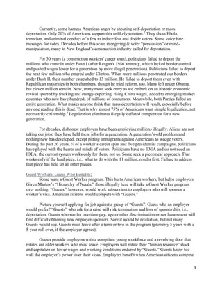 3
Currently, some harness American anger by shouting self-deportation or mass
deportation. Only 20% of Americans support this unlikely solution.2
They shout Ebola,
terrorism, and criminal conduct of a few to induce fear and divide voters. Some voice hate
messages for votes. Decades before this scare mongering & voter “persuasion” or mind-
manipulation, many in New England’s construction industry called for deportation.
For 30 years (a construction workers' career span), politicians failed to deport the
millions who came in under Bush I (after Reagan's 1986 amnesty, which lacked border control
and pushed wages lower for a generation by more illegal penetration). Politicians failed to deport
the next few million who entered under Clinton. When more millions penetrated our borders
under Bush II, their number catapulted to 13 million. He failed to deport them even with
Republican majorities in both chambers, though he tried reform, too. Many left under Obama,
but eleven million remain. Now, many more seek entry as we embark on an historic economic
revival spurred by fracking and energy exporting, rising China wages, added to emerging market
countries who now have hundreds of millions of consumers. Meanwhile, both Parties failed an
entire generation. What makes anyone think that mass deportation will result, especially before
any one reading this is dead. That is why almost 75% of Americans want simple legalization, not
necessarily citizenship.3
Legalization eliminates illegally deflated competition for a new
generation.
For decades, dishonest employers have been employing millions illegally. Aliens are not
taking our jobs; they have held these jobs for a generation. A generation’s-old problem and
nothing new has developed, except pitting immigrants against Americans to wedge voters.
During the past 20 years, ¾ of a worker’s career span and five presidential campaigns, politicians
have played with the hearts and minds of voters. Politicians have no IDEA and do not need an
IDEA; the current system works only for them, not us. Some seek a piecemeal approach. That
works only if the hard piece, i.e., what to do with the 11 million, results first. Failure to address
that piece has held up all other pieces.
Guest Workers: Guess Who Benefits?
Some want a Guest Worker program. This hurts American workers, but helps employers.
Given Maslov’s “Hierarchy of Needs,” those illegally here will take a Guest Worker program
over nothing. “Guests,” however, would work subservient to employers who will sponsor a
worker’s visa. American citizens would compete with “Guests.”
Picture yourself applying for job against a group of “Guests”. Guess who an employer
would prefer? “Guests” who ask for a raise will risk termination and loss of sponsorship, i.e.,
deportation. Guests who sue for overtime pay, age or other discrimination or sex harassment will
find difficult obtaining new employer-sponsors. Sure it would be retaliation, but not many
Guests would sue. Guests must leave after a term or two in the program (probably 5 years with a
5-year roll over, if the employer agrees).
Guests provide employers with a compliant young workforce and a revolving door that
rotates out older workers who must leave. Employers will rotate their “human resource” stock
and capitalize on lower wages and working conditions endured by “Guests.” Guests know too
well the employer’s power over their visas. Employers benefit when American citizens compete
 