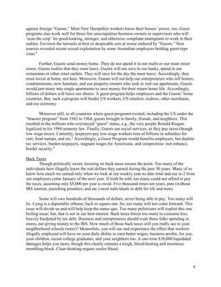 4
against foreign “Guests.” Most New Hampshire workers know their bosses’ power, too. Guest
programs also work well for those few unscrupulous business owners or supervisors who will
‘scan the crop’ for good-looking, stronger, and otherwise compliant immigrants to work in their
stables. Envision the lawsuits at best or despicable acts at worse endured by “Guests.” New
sources revealed recent sexual exploitation by some Australian employers holding guest-type
visas.4
Further, Guests send money home. They do not spend it in our malls or our main street
stores. Guests realize that they must leave. Guests will not save in our banks, spend in our
restaurants or other retail outlets. They will save for the day the must leave. Accordingly, they
must invest at home, not here. Moreover, Guests will not help our entrepreneurs who sell homes,
condominiums, new furniture, and our property owners who seek to rent out apartments. Guests
would jam many into single apartments to save money for their return home life. Accordingly,
billions of dollars will leave our shores. A guest program helps employers and the Guests’ home
countries. But, such a program will hinder US workers, US retailers, realtors, other merchants,
and our economy.
Moreover still, in all countries where guest programs existed, including the US under the
“bracero program” from 1942 to 1964, guests brought in family, friends, and neighbors. This
resulted in the millions who overstayed “guest” status, e.g., the very people Ronald Reagan
legalized in his 1986 amnesty law. Finally, Guests use social services, as they pay taxes (though
low wage taxes). Currently, taxpayers pay low-wage workers tens of billions in subsidies for
rent, food stamps, and etc.5
Accordingly, a Guest Program would benefits employers, but deplete
tax services, burden taxpayers, stagnant wages for Americans, and compromise -not enhance,
border security.6
Back Taxes
Though politically sweet, insisting on back taxes misses the point. Too many of the
individuals here illegally know the real dollars they earned during the past 30 years. Many of us
know how much we earned only when we look at our weekly year-to-date total and our w-2 from
our employers come January of the next year. If truth be told, too many could not afford to pay
the taxes, assuming only $5,000 per year is owed. Five thousand times ten years, puts (without
IRS interest, punishing penalties, and etc.) most individuals in debt for life and more.
Some will owe hundreds of thousands of dollars, never being able to pay. Too many will
lie. Lying is a deportable offense; back to square one. So, too many will not come forward. This
issue will divide us and will help keep the status quo. Too many politicians will exploit this one
boiling issue; but, that is not in our best interest. Back taxes forces too many to consume less,
heavily burdened by tax debt. Business and entrepreneurs should want these folks spending in
stores, not giving money to the IRS. How much of those back taxes will you really see in your
neighborhood schools (none)? Meanwhile, you will see and experience the effect that workers
illegally employed will have on your daily ability to earn better wages, business profits, for you,
your children, recent college graduates, and your neighbors too. A one-time $30,000 liquidated
damages helps you more, though this clearly remains a tough, blood-heating and enormous
stumbling block. Clear-thinking require cooler blood.
 