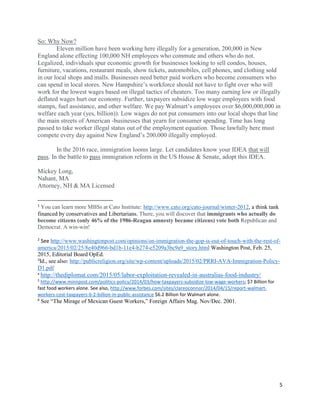 5
So: Why Now?
Eleven million have been working here illegally for a generation, 200,000 in New
England alone effecting 100,000 NH employees who commute and others who do not.
Legalized, individuals spur economic growth for businesses looking to sell condos, houses,
furniture, vacations, restaurant meals, show tickets, automobiles, cell phones, and clothing sold
in our local shops and malls. Businesses need better paid workers who become consumers who
can spend in local stores. New Hampshire’s workforce should not have to fight over who will
work for the lowest wages based on illegal tactics of cheaters. Too many earning low or illegally
deflated wages hurt our economy. Further, taxpayers subsidize low wage employees with food
stamps, fuel assistance, and other welfare. We pay Walmart’s employees over $6,000,000,000 in
welfare each year (yes, billion)). Low wages do not put consumers into our local shops that line
the main streets of American -businesses that yearn for consumer spending. Time has long
passed to take worker illegal status out of the employment equation. Those lawfully here must
compete every day against New England’s 200,000 illegally employed.
In the 2016 race, immigration looms large. Let candidates know your IDEA that will
pass. In the battle to pass immigration reform in the US House & Senate, adopt this IDEA.
Mickey Long,
Nahant, MA
Attorney, NH & MA Licensed
1
You can learn more MBSs at Cato Institute: http://www.cato.org/cato-journal/winter-2012, a think tank
financed by conservatives and Libertarians. There, you will discover that immigrants who actually do
become citizens (only 46% of the 1986-Reagan amnesty became citizens) vote both Republican and
Democrat. A win-win!
2
See http://www.washingtonpost.com/opinions/on-immigration-the-gop-is-out-of-touch-with-the-rest-of-
america/2015/02/25/8e40d966-bd1b-11e4-b274-e5209a3bc9a9_story.html Washington Post, Feb. 25,
2015, Editorial Board OpEd.
3
Id., see also: http://publicreligion.org/site/wp-content/uploads/2015/02/PRRI-AVA-Immigration-Policy-
D1.pdf
4
http://thediplomat.com/2015/05/labor-exploitation-revealed-in-australias-food-industry/
5
http://www.minnpost.com/politics-policy/2014/03/how-taxpayers-subsidize-low-wage-workers; $7 Billion for
fast food workers alone. See also, http://www.forbes.com/sites/clareoconnor/2014/04/15/report-walmart-
workers-cost-taxpayers-6-2-billion-in-public-assistance $6.2 Billion for Walmart alone.
6
See “The Mirage of Mexican Guest Workers,” Foreign Affairs Mag. Nov/Dec. 2001.
 