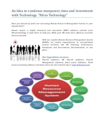 An Idea to condense manpower, time and investment
with Technology. “Nitso Technology”
Have you messed up with ever increasing Human Resource Management hassles in your
organization?
Human Logics, a highly advanced and innovative HRMS software solution from
Nitsotechnology is right there to help you. Make your HR team more efficient, accurate
and accelerated.
With our capable Human Resource Management System
(HRMS) we enable organizations to accommodate
several activities like HR Planning, Performance
Evaluation and Recruitment Documentation at one
place.
Our Ingredient services:
Payroll Software, HR Payroll Software, Payroll
Management software, fixed assets Software, Fixed
asset accounting software and many more, for more details log in www.Nitsotech.com
 