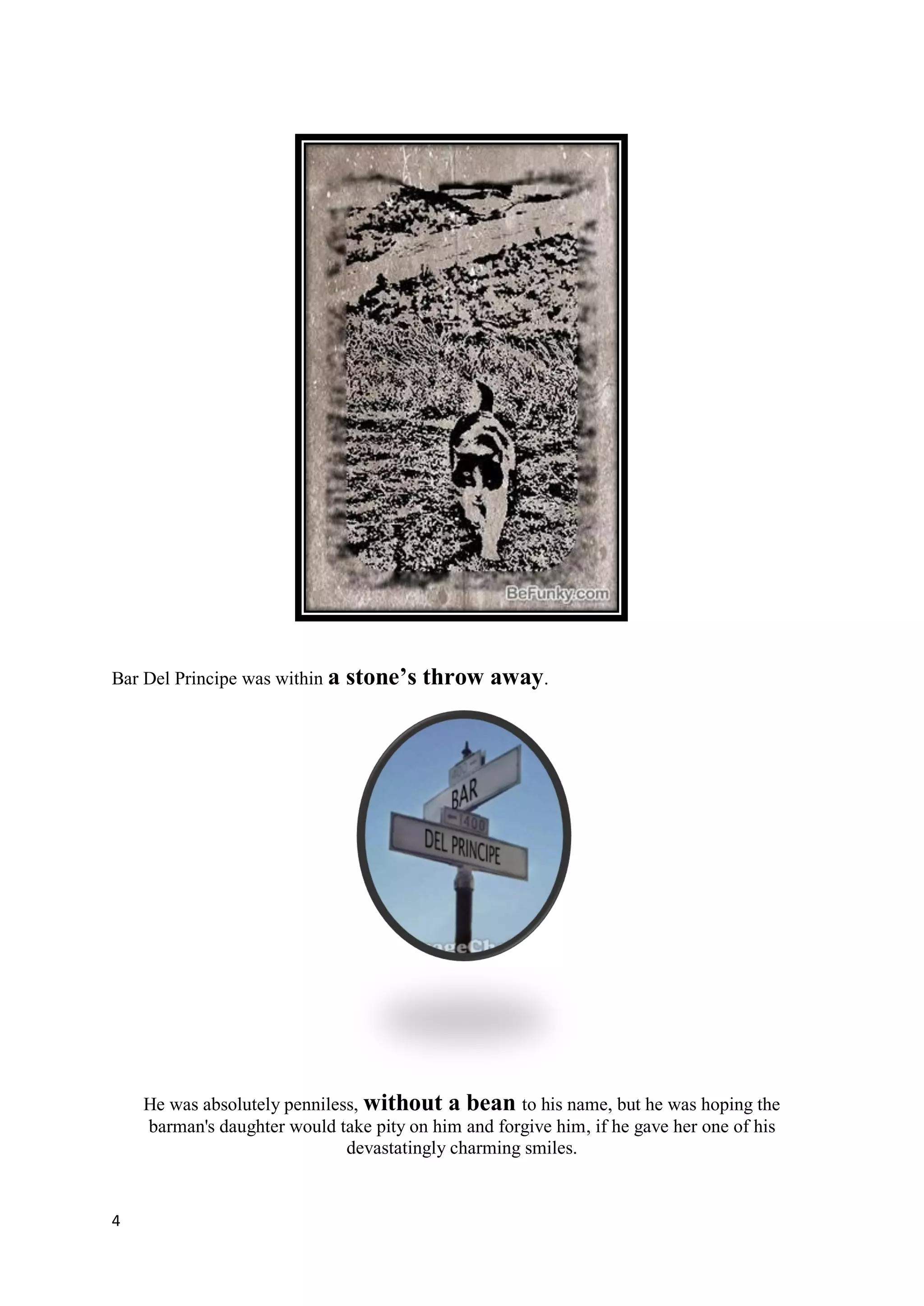 Bar Del Principe was within a   stone’s throw away.




    He was absolutely penniless, without a bean to his name, but he was hoping the
    barman's daughter would take pity on him and forgive him, if he gave her one of his
                              devastatingly charming smiles.


4
 