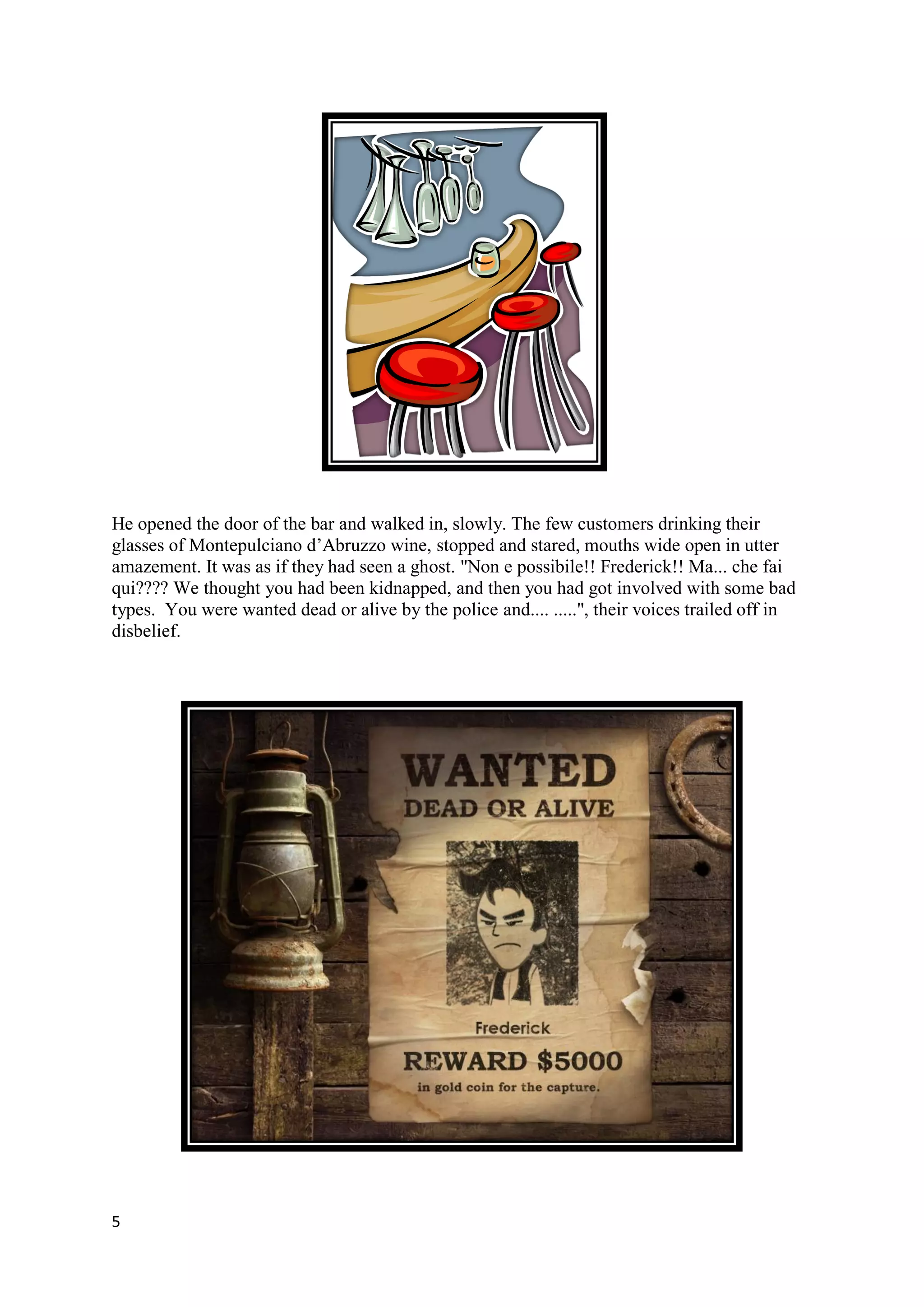 He opened the door of the bar and walked in, slowly. The few customers drinking their
glasses of Montepulciano d’Abruzzo wine, stopped and stared, mouths wide open in utter
amazement. It was as if they had seen a ghost. "Non e possibile!! Frederick!! Ma... che fai
qui???? We thought you had been kidnapped, and then you had got involved with some bad
types. You were wanted dead or alive by the police and.... .....", their voices trailed off in
disbelief.




5
 