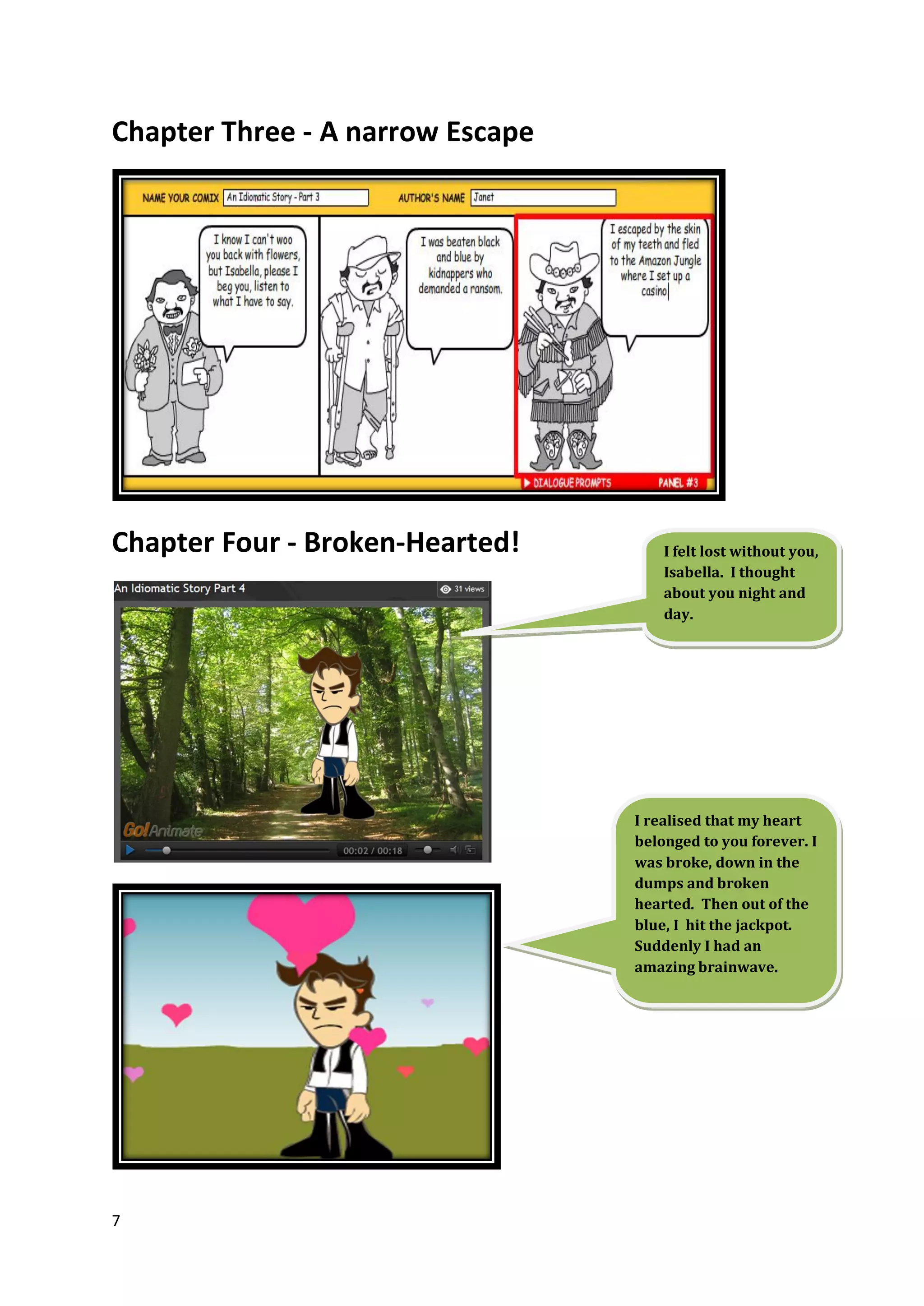 Chapter Three - A narrow Escape




Chapter Four - Broken-Hearted!        I felt lost without you,
                                      Isabella. I thought
                                      about you night and
                                      day.




                                  I realised that my heart
                                  belonged to you forever. I
                                  was broke, down in the
                                  dumps and broken
                                  hearted. Then out of the
                                  blue, I hit the jackpot.
                                  Suddenly I had an
                                  amazing brainwave.




7
 