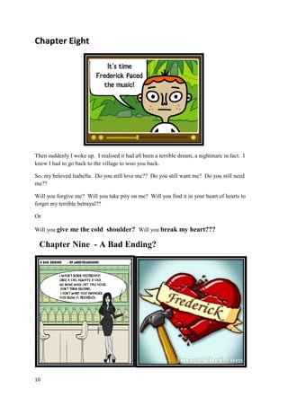 Chapter Eight




Then suddenly I woke up. I realised it had all been a terrible dream, a nightmare in fact. I
knew I had to go back to the village to woo you back.

So, my beloved Isabella. Do you still love me?? Do you still want me? Do you still need
me??

Will you forgive me? Will you take pity on me? Will you find it in your heart of hearts to
forget my terrible betrayal??

Or

Will you give me the cold shoulder? Will you break my heart???

 Chapter Nine - A Bad Ending?




10
 
