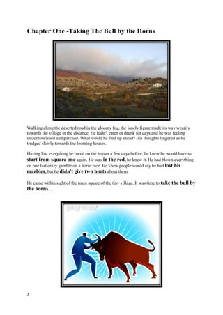 Chapter One -Taking The Bull by the Horns




Walking along the deserted road in the gloomy fog, the lonely figure made its way wearily
towards the village in the distance. He hadn't eaten or drunk for days and he was feeling
undernourished and parched. What would he find up ahead? His thoughts lingered as he
trudged slowly towards the looming houses.

Having lost everything he owed on the horses a few days before, he knew he would have to
start from square one again. He was in the red, he knew it. He had blown everything
on one last crazy gamble on a horse race. He knew people would say he had lost his
marbles, but he didn't give two hoots about them.

He came within sight of the main square of the tiny village. It was time to take the bull by
the horns.....




2
 