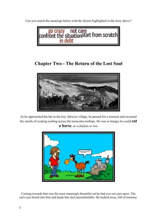 Can you match the meanings below with the idioms highlighted in the story above?




           Chapter Two - The Return of the Lost Soul




As he approached the bar in the tiny Abruzzo village, he paused for a moment and savoured
the smells of cooking wafting across the terracotta rooftops. He was so hungry he could eat
                              a horse, or a chicken or two.




 Coming towards him was the most stunningly beautiful cat he had ever set eyes upon. The
cat's eyes bored into him and made him feel uncomfortable. He looked away, full of remorse.


3
 