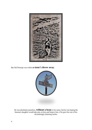 Bar Del Principe was within a   stone’s throw away.




    He was absolutely penniless, without a bean to his name, but he was hoping the
    barman's daughter would take pity on him and forgive him, if he gave her one of his
                              devastatingly charming smiles.


4
 
