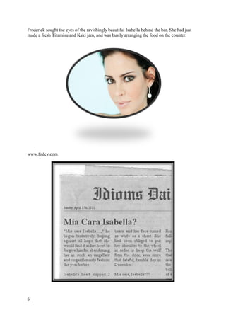 Frederick sought the eyes of the ravishingly beautiful Isabella behind the bar. She had just
made a fresh Tiramisu and Kaki jam, and was busily arranging the food on the counter.




www.fodey.com




6
 