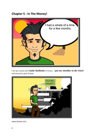 Chapter 5 - In The Money!




I set up a casino and I made shedloads of money. I put my shoulder to the wheel
and amassed a great fortune.


                                     I’m in the
                                     money!!!




www.dvolver.com


8
 