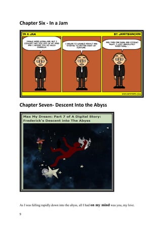 Chapter Six - In a Jam




Chapter Seven- Descent Into the Abyss




As I was falling rapidly down into the abyss, all I had on my mind was you, my love.

9
 