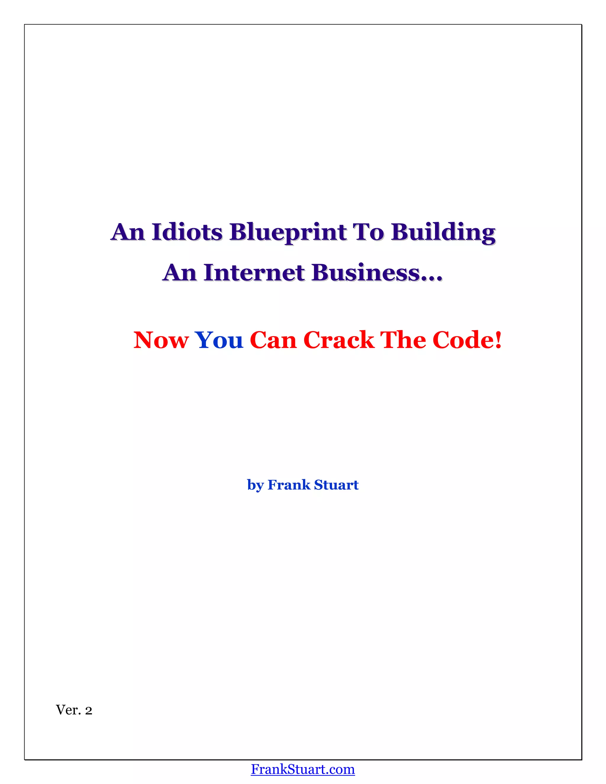 An Idiots Blueprint To Building
             An Internet Business...

          Now You Can Crack The Code!




                   by Frank Stuart




Ver. 2



                    FrankStuart.com
 
