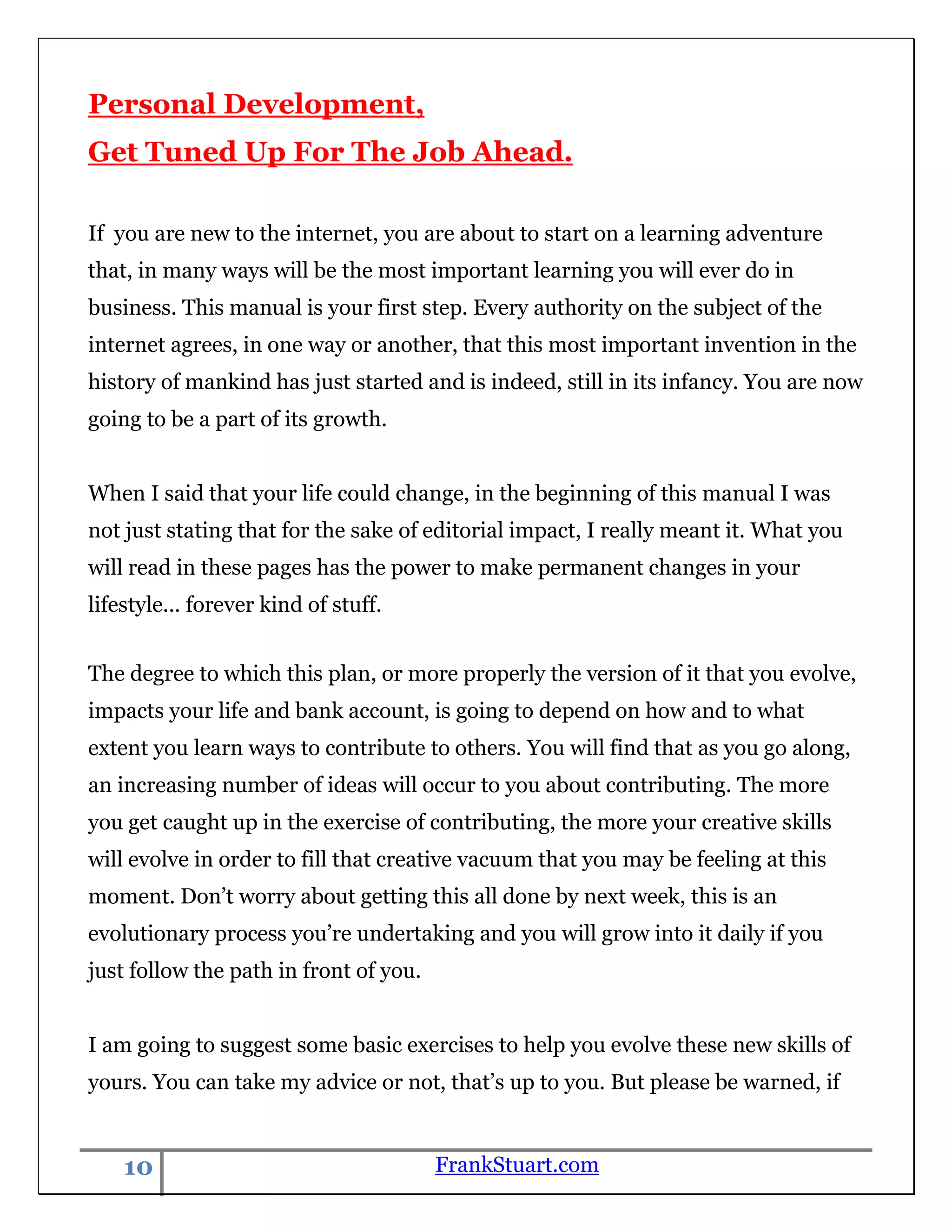 Personal Development,
Get Tuned Up For The Job Ahead.

If you are new to the internet, you are about to start on a learning adventure
that, in many ways will be the most important learning you will ever do in
business. This manual is your first step. Every authority on the subject of the
internet agrees, in one way or another, that this most important invention in the
history of mankind has just started and is indeed, still in its infancy. You are now
going to be a part of its growth.


When I said that your life could change, in the beginning of this manual I was
not just stating that for the sake of editorial impact, I really meant it. What you
will read in these pages has the power to make permanent changes in your
lifestyle... forever kind of stuff.


The degree to which this plan, or more properly the version of it that you evolve,
impacts your life and bank account, is going to depend on how and to what
extent you learn ways to contribute to others. You will find that as you go along,
an increasing number of ideas will occur to you about contributing. The more
you get caught up in the exercise of contributing, the more your creative skills
will evolve in order to fill that creative vacuum that you may be feeling at this
moment. Don‟t worry about getting this all done by next week, this is an
evolutionary process you‟re undertaking and you will grow into it daily if you
just follow the path in front of you.


I am going to suggest some basic exercises to help you evolve these new skills of
yours. You can take my advice or not, that‟s up to you. But please be warned, if


    10                                  FrankStuart.com
 