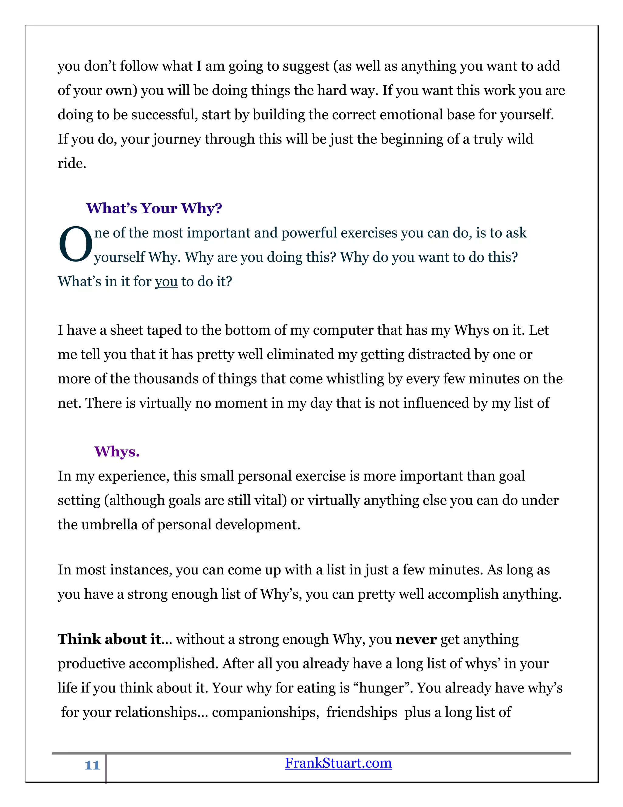 you don‟t follow what I am going to suggest (as well as anything you want to add
of your own) you will be doing things the hard way. If you want this work you are
doing to be successful, start by building the correct emotional base for yourself.
If you do, your journey through this will be just the beginning of a truly wild
ride.


    What’s Your Why?


O       ne of the most important and powerful exercises you can do, is to ask
        yourself Why. Why are you doing this? Why do you want to do this?
What‟s in it for you to do it?


I have a sheet taped to the bottom of my computer that has my Whys on it. Let
me tell you that it has pretty well eliminated my getting distracted by one or
more of the thousands of things that come whistling by every few minutes on the
net. There is virtually no moment in my day that is not influenced by my list of


        Whys.
In my experience, this small personal exercise is more important than goal
setting (although goals are still vital) or virtually anything else you can do under
the umbrella of personal development.


In most instances, you can come up with a list in just a few minutes. As long as
you have a strong enough list of Why‟s, you can pretty well accomplish anything.


Think about it... without a strong enough Why, you never get anything
productive accomplished. After all you already have a long list of whys‟ in your
life if you think about it. Your why for eating is “hunger”. You already have why‟s
for your relationships... companionships, friendships plus a long list of


    11                                FrankStuart.com
 