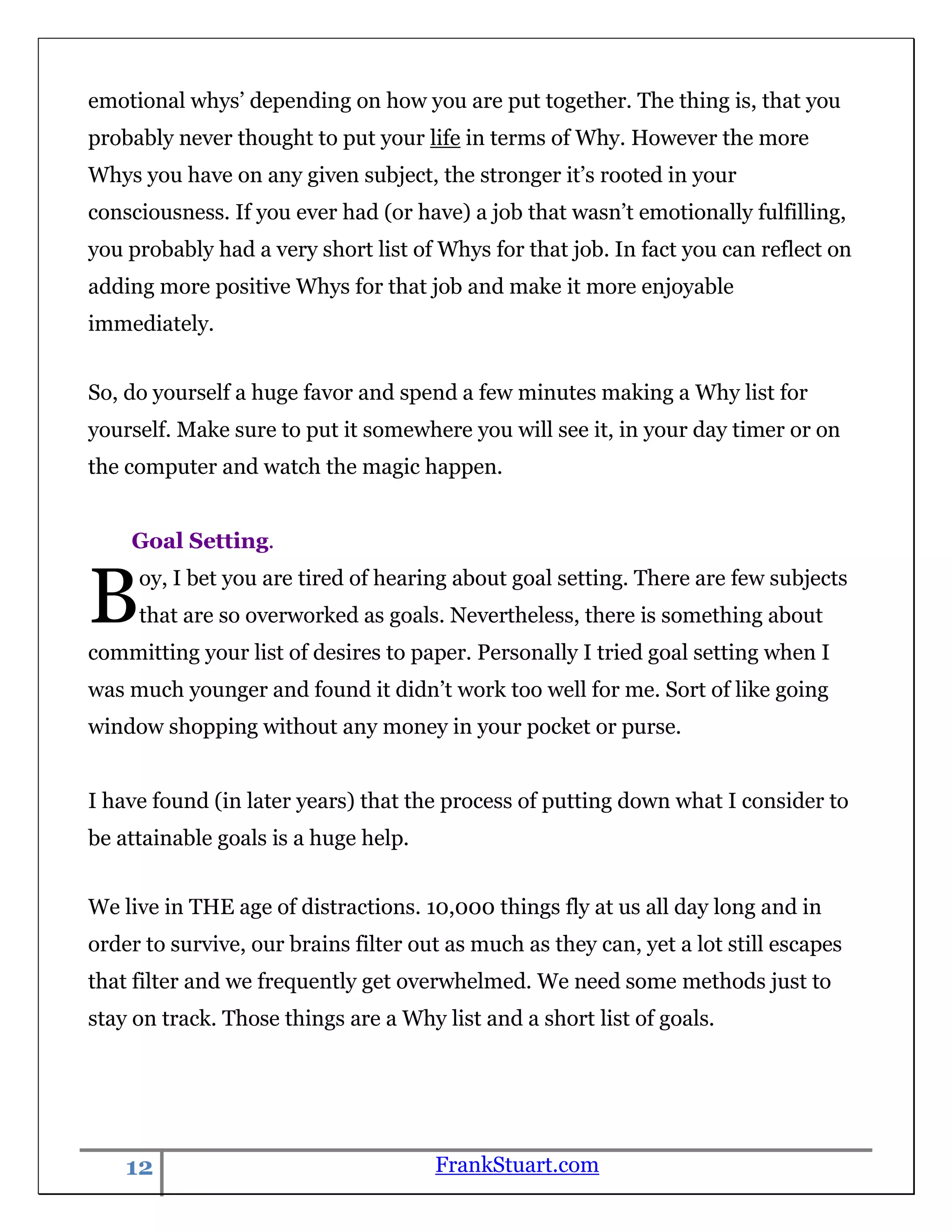 emotional whys‟ depending on how you are put together. The thing is, that you
probably never thought to put your life in terms of Why. However the more
Whys you have on any given subject, the stronger it‟s rooted in your
consciousness. If you ever had (or have) a job that wasn‟t emotionally fulfilling,
you probably had a very short list of Whys for that job. In fact you can reflect on
adding more positive Whys for that job and make it more enjoyable
immediately.


So, do yourself a huge favor and spend a few minutes making a Why list for
yourself. Make sure to put it somewhere you will see it, in your day timer or on
the computer and watch the magic happen.


    Goal Setting.


B    oy, I bet you are tired of hearing about goal setting. There are few subjects
     that are so overworked as goals. Nevertheless, there is something about
committing your list of desires to paper. Personally I tried goal setting when I
was much younger and found it didn‟t work too well for me. Sort of like going
window shopping without any money in your pocket or purse.


I have found (in later years) that the process of putting down what I consider to
be attainable goals is a huge help.


We live in THE age of distractions. 10,000 things fly at us all day long and in
order to survive, our brains filter out as much as they can, yet a lot still escapes
that filter and we frequently get overwhelmed. We need some methods just to
stay on track. Those things are a Why list and a short list of goals.




    12                                FrankStuart.com
 