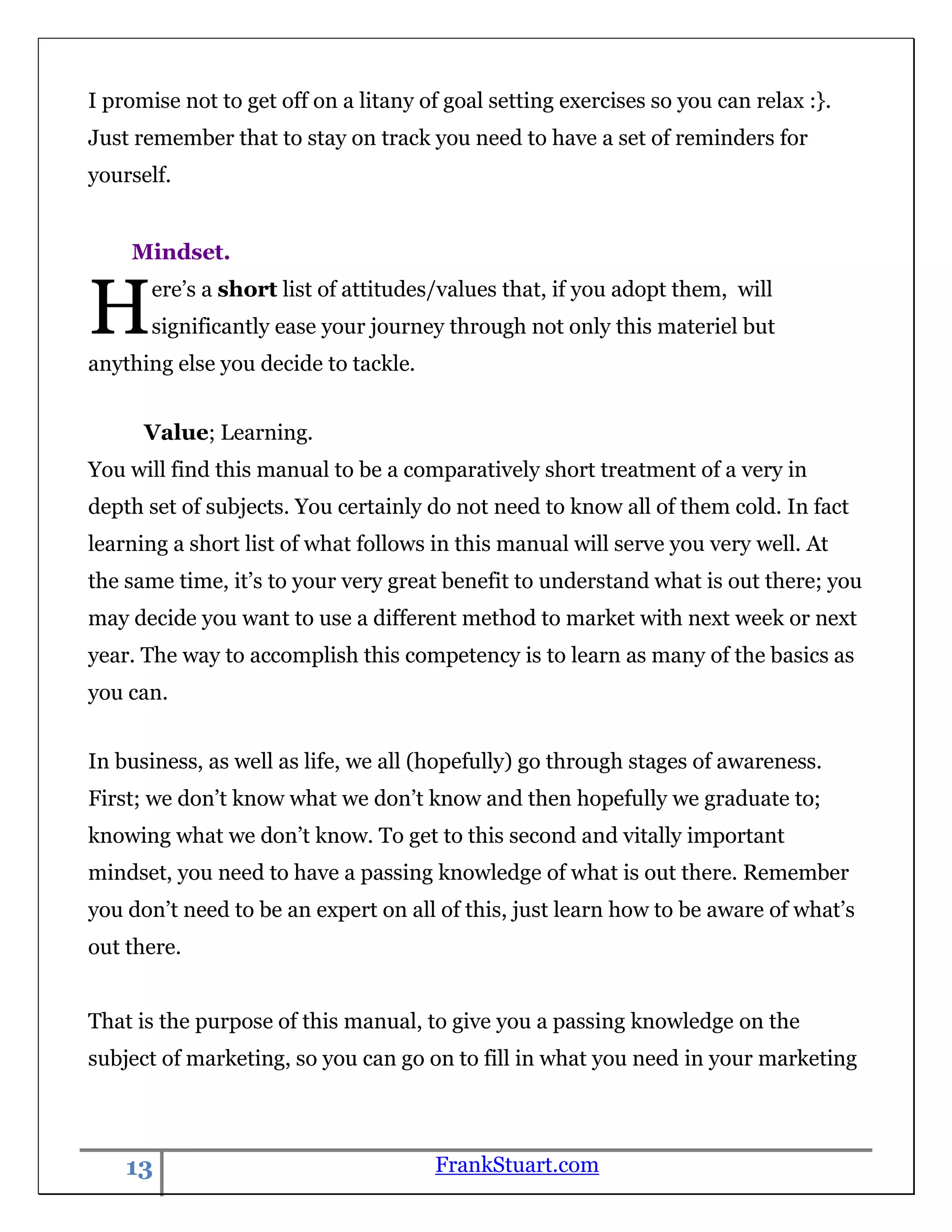 I promise not to get off on a litany of goal setting exercises so you can relax :}.
Just remember that to stay on track you need to have a set of reminders for
yourself.


    Mindset.


H      ere‟s a short list of attitudes/values that, if you adopt them, will
       significantly ease your journey through not only this materiel but
anything else you decide to tackle.


      Value; Learning.
You will find this manual to be a comparatively short treatment of a very in
depth set of subjects. You certainly do not need to know all of them cold. In fact
learning a short list of what follows in this manual will serve you very well. At
the same time, it‟s to your very great benefit to understand what is out there; you
may decide you want to use a different method to market with next week or next
year. The way to accomplish this competency is to learn as many of the basics as
you can.


In business, as well as life, we all (hopefully) go through stages of awareness.
First; we don‟t know what we don‟t know and then hopefully we graduate to;
knowing what we don‟t know. To get to this second and vitally important
mindset, you need to have a passing knowledge of what is out there. Remember
you don‟t need to be an expert on all of this, just learn how to be aware of what‟s
out there.


That is the purpose of this manual, to give you a passing knowledge on the
subject of marketing, so you can go on to fill in what you need in your marketing



    13                                FrankStuart.com
 