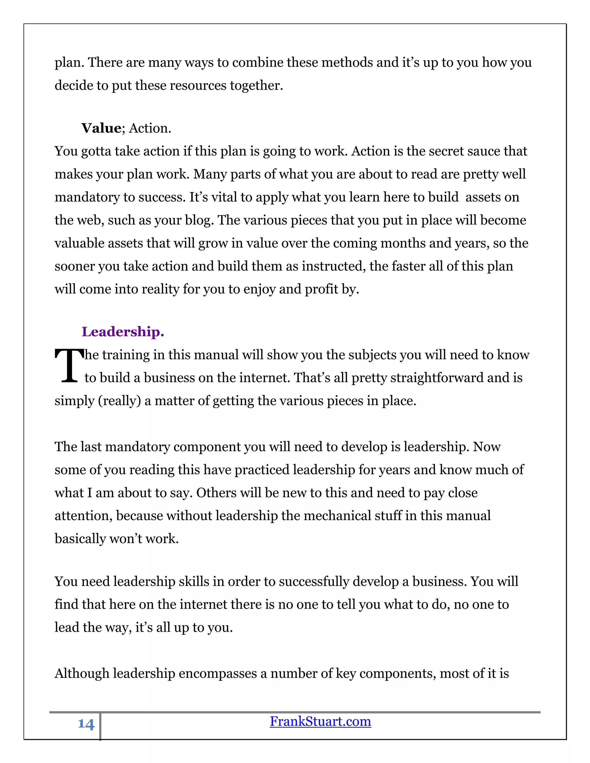 plan. There are many ways to combine these methods and it‟s up to you how you
decide to put these resources together.


    Value; Action.
You gotta take action if this plan is going to work. Action is the secret sauce that
makes your plan work. Many parts of what you are about to read are pretty well
mandatory to success. It‟s vital to apply what you learn here to build assets on
the web, such as your blog. The various pieces that you put in place will become
valuable assets that will grow in value over the coming months and years, so the
sooner you take action and build them as instructed, the faster all of this plan
will come into reality for you to enjoy and profit by.


    Leadership.


T    he training in this manual will show you the subjects you will need to know
     to build a business on the internet. That‟s all pretty straightforward and is
simply (really) a matter of getting the various pieces in place.


The last mandatory component you will need to develop is leadership. Now
some of you reading this have practiced leadership for years and know much of
what I am about to say. Others will be new to this and need to pay close
attention, because without leadership the mechanical stuff in this manual
basically won‟t work.


You need leadership skills in order to successfully develop a business. You will
find that here on the internet there is no one to tell you what to do, no one to
lead the way, it‟s all up to you.


Although leadership encompasses a number of key components, most of it is


    14                                FrankStuart.com
 