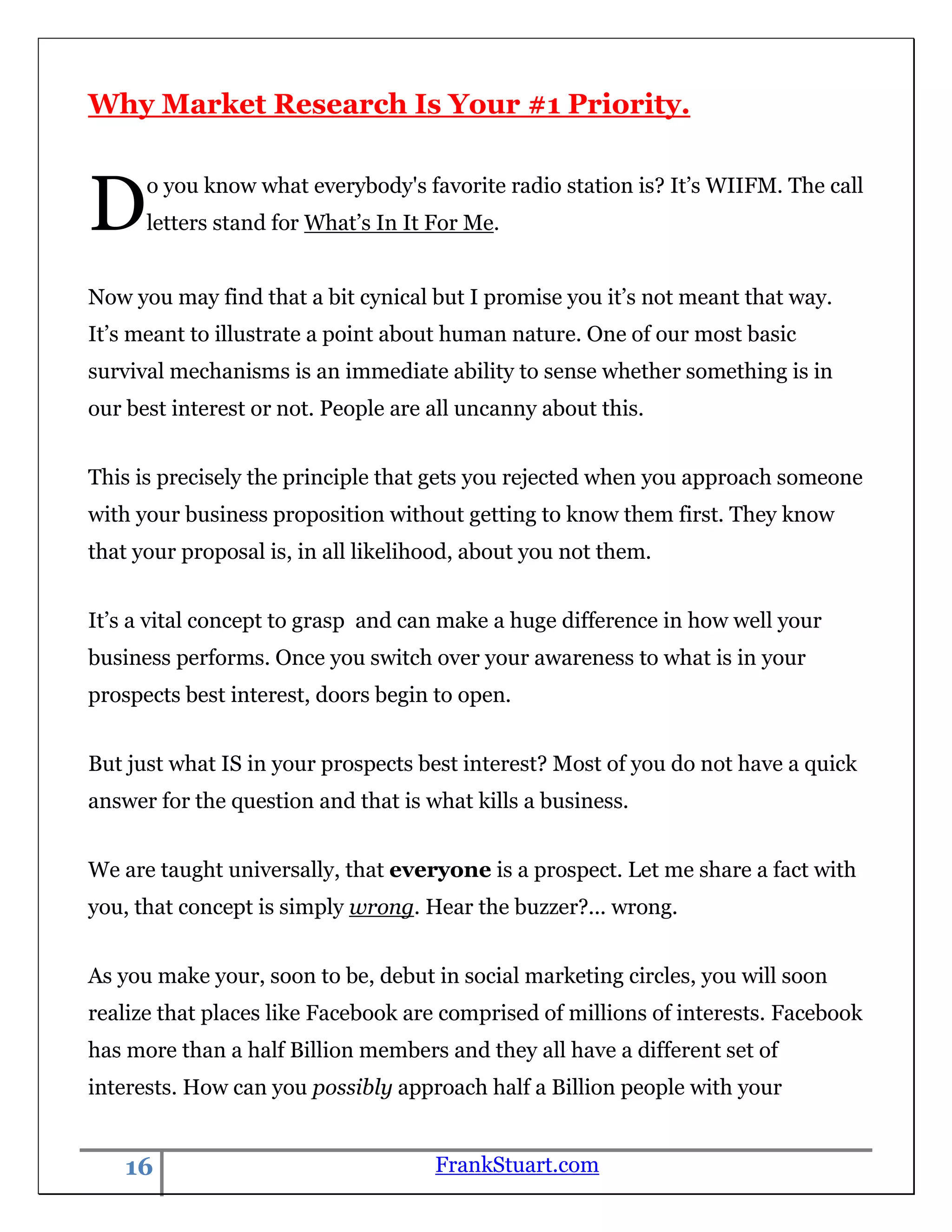 Why Market Research Is Your #1 Priority.



D     o you know what everybody's favorite radio station is? It‟s WIIFM. The call
      letters stand for What‟s In It For Me.


Now you may find that a bit cynical but I promise you it‟s not meant that way.
It‟s meant to illustrate a point about human nature. One of our most basic
survival mechanisms is an immediate ability to sense whether something is in
our best interest or not. People are all uncanny about this.


This is precisely the principle that gets you rejected when you approach someone
with your business proposition without getting to know them first. They know
that your proposal is, in all likelihood, about you not them.


It‟s a vital concept to grasp and can make a huge difference in how well your
business performs. Once you switch over your awareness to what is in your
prospects best interest, doors begin to open.


But just what IS in your prospects best interest? Most of you do not have a quick
answer for the question and that is what kills a business.


We are taught universally, that everyone is a prospect. Let me share a fact with
you, that concept is simply wrong. Hear the buzzer?... wrong.


As you make your, soon to be, debut in social marketing circles, you will soon
realize that places like Facebook are comprised of millions of interests. Facebook
has more than a half Billion members and they all have a different set of
interests. How can you possibly approach half a Billion people with your


    16                               FrankStuart.com
 