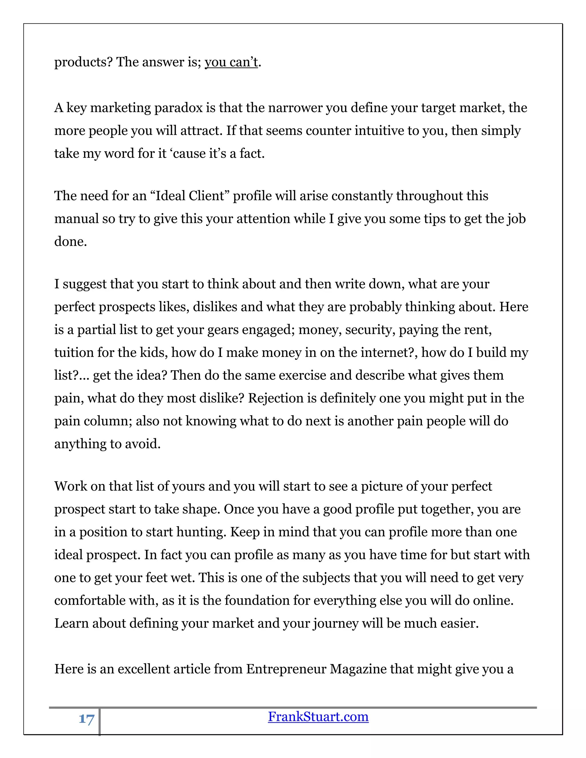 products? The answer is; you can‟t.


A key marketing paradox is that the narrower you define your target market, the
more people you will attract. If that seems counter intuitive to you, then simply
take my word for it „cause it‟s a fact.


The need for an “Ideal Client” profile will arise constantly throughout this
manual so try to give this your attention while I give you some tips to get the job
done.


I suggest that you start to think about and then write down, what are your
perfect prospects likes, dislikes and what they are probably thinking about. Here
is a partial list to get your gears engaged; money, security, paying the rent,
tuition for the kids, how do I make money in on the internet?, how do I build my
list?... get the idea? Then do the same exercise and describe what gives them
pain, what do they most dislike? Rejection is definitely one you might put in the
pain column; also not knowing what to do next is another pain people will do
anything to avoid.


Work on that list of yours and you will start to see a picture of your perfect
prospect start to take shape. Once you have a good profile put together, you are
in a position to start hunting. Keep in mind that you can profile more than one
ideal prospect. In fact you can profile as many as you have time for but start with
one to get your feet wet. This is one of the subjects that you will need to get very
comfortable with, as it is the foundation for everything else you will do online.
Learn about defining your market and your journey will be much easier.


Here is an excellent article from Entrepreneur Magazine that might give you a


    17                                    FrankStuart.com
 