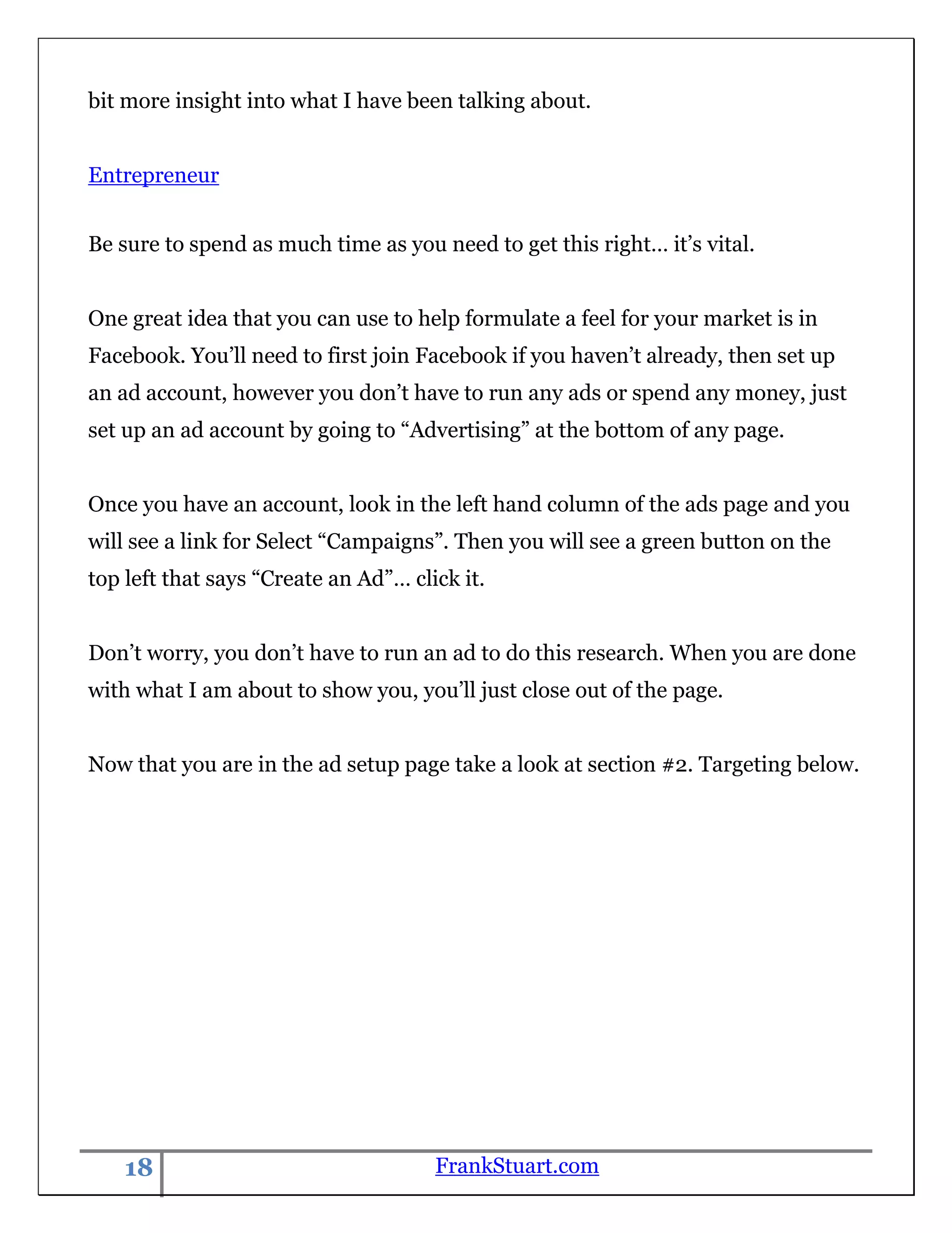 bit more insight into what I have been talking about.


Entrepreneur


Be sure to spend as much time as you need to get this right… it‟s vital.


One great idea that you can use to help formulate a feel for your market is in
Facebook. You‟ll need to first join Facebook if you haven‟t already, then set up
an ad account, however you don‟t have to run any ads or spend any money, just
set up an ad account by going to “Advertising” at the bottom of any page.


Once you have an account, look in the left hand column of the ads page and you
will see a link for Select “Campaigns”. Then you will see a green button on the
top left that says “Create an Ad”… click it.


Don‟t worry, you don‟t have to run an ad to do this research. When you are done
with what I am about to show you, you‟ll just close out of the page.


Now that you are in the ad setup page take a look at section #2. Targeting below.




    18                                FrankStuart.com
 