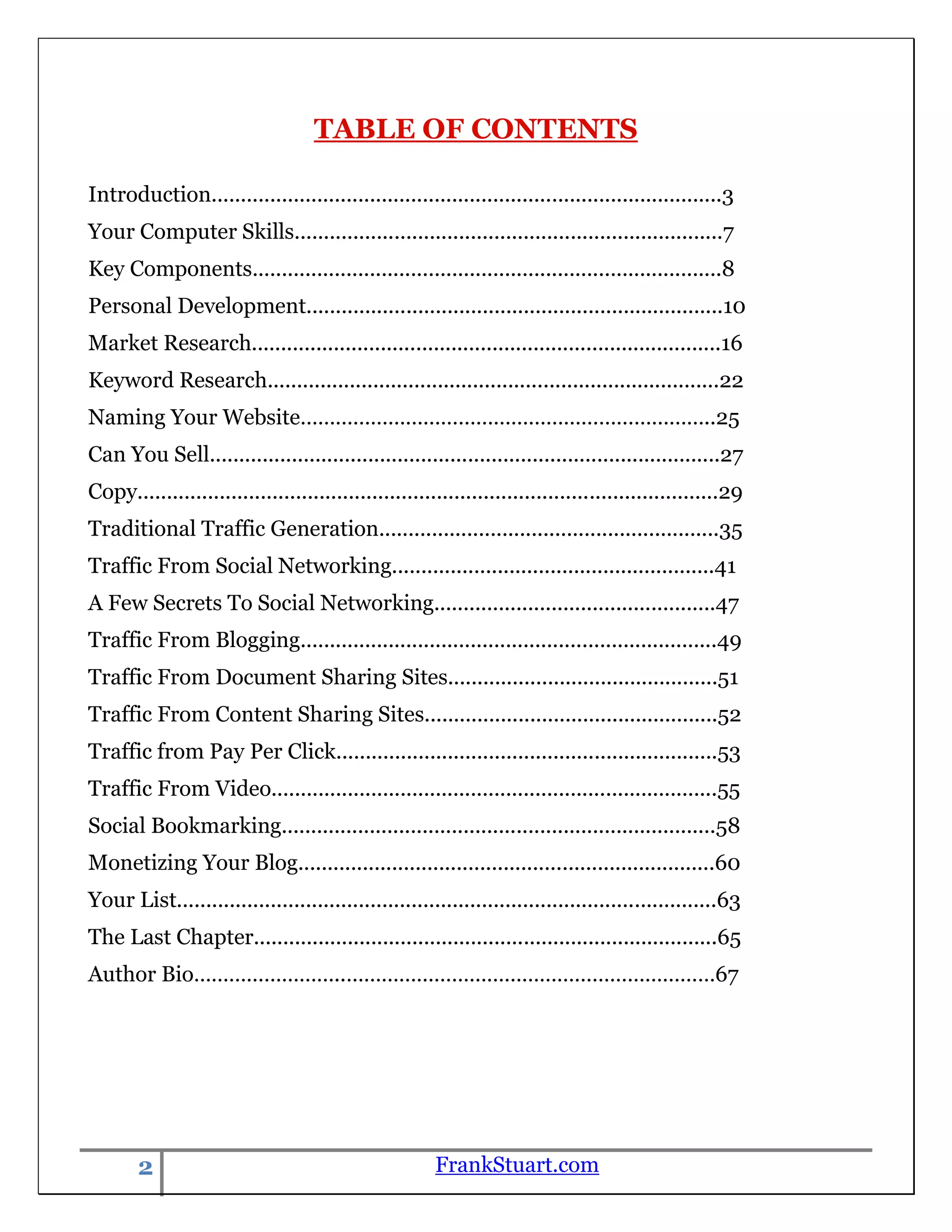 TABLE OF CONTENTS

Introduction.......................................................................................3
Your Computer Skills.........................................................................7
Key Components................................................................................8
Personal Development.......................................................................10
Market Research................................................................................16
Keyword Research.............................................................................22
Naming Your Website……………………………………………………………..25
Can You Sell.......................................................................................27
Copy...................................................................................................29
Traditional Traffic Generation..........................................................35
Traffic From Social Networking.......................................................41
A Few Secrets To Social Networking................................................47
Traffic From Blogging.......................................................................49
Traffic From Document Sharing Sites..............................................51
Traffic From Content Sharing Sites..................................................52
Traffic from Pay Per Click.................................................................53
Traffic From Video............................................................................55
Social Bookmarking..........................................................................58
Monetizing Your Blog.......................................................................60
Your List............................................................................................63
The Last Chapter...............................................................................65
Author Bio……………………..………………………………………………………67




       2                                               FrankStuart.com
 