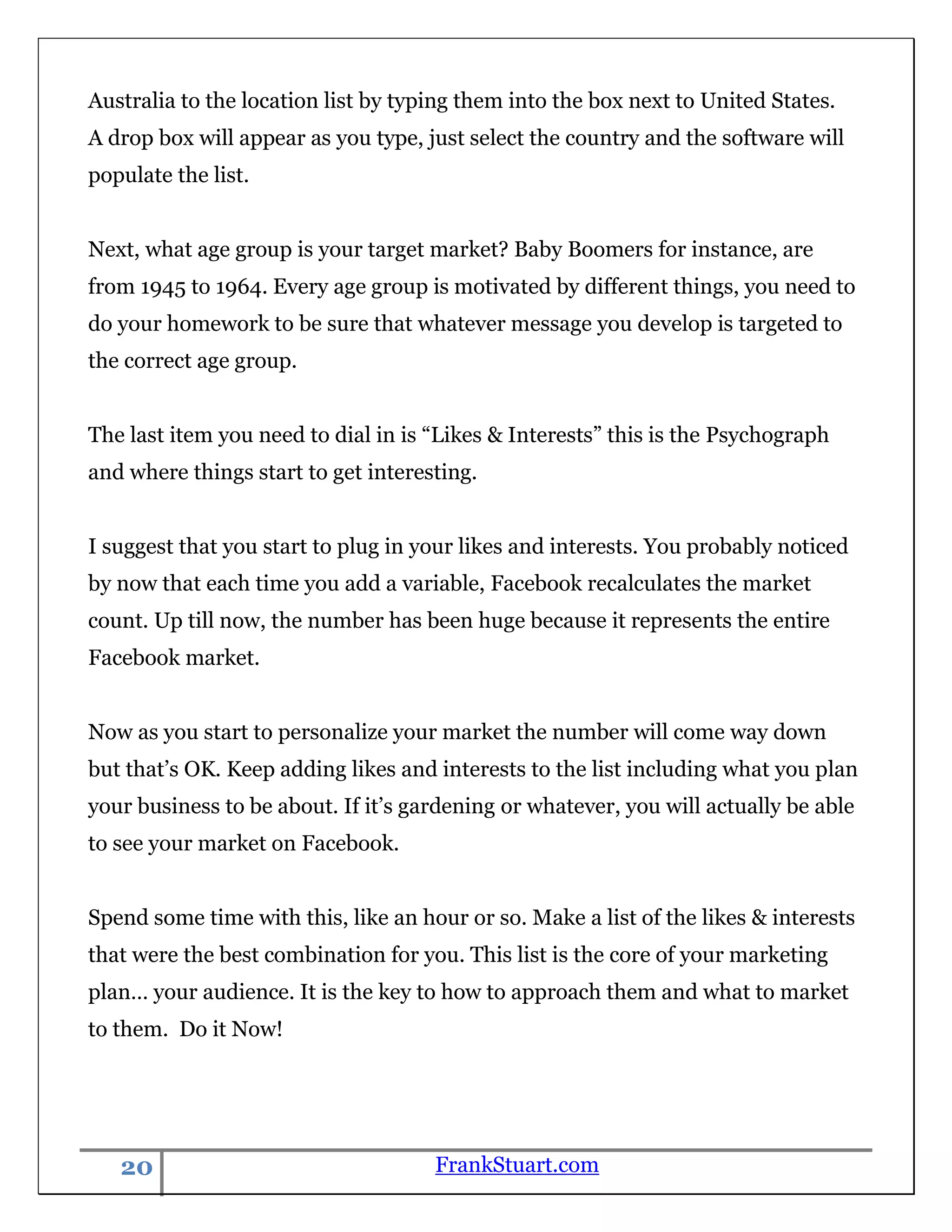 Australia to the location list by typing them into the box next to United States.
A drop box will appear as you type, just select the country and the software will
populate the list.


Next, what age group is your target market? Baby Boomers for instance, are
from 1945 to 1964. Every age group is motivated by different things, you need to
do your homework to be sure that whatever message you develop is targeted to
the correct age group.


The last item you need to dial in is “Likes & Interests” this is the Psychograph
and where things start to get interesting.


I suggest that you start to plug in your likes and interests. You probably noticed
by now that each time you add a variable, Facebook recalculates the market
count. Up till now, the number has been huge because it represents the entire
Facebook market.


Now as you start to personalize your market the number will come way down
but that‟s OK. Keep adding likes and interests to the list including what you plan
your business to be about. If it‟s gardening or whatever, you will actually be able
to see your market on Facebook.


Spend some time with this, like an hour or so. Make a list of the likes & interests
that were the best combination for you. This list is the core of your marketing
plan… your audience. It is the key to how to approach them and what to market
to them. Do it Now!




   20                                FrankStuart.com
 