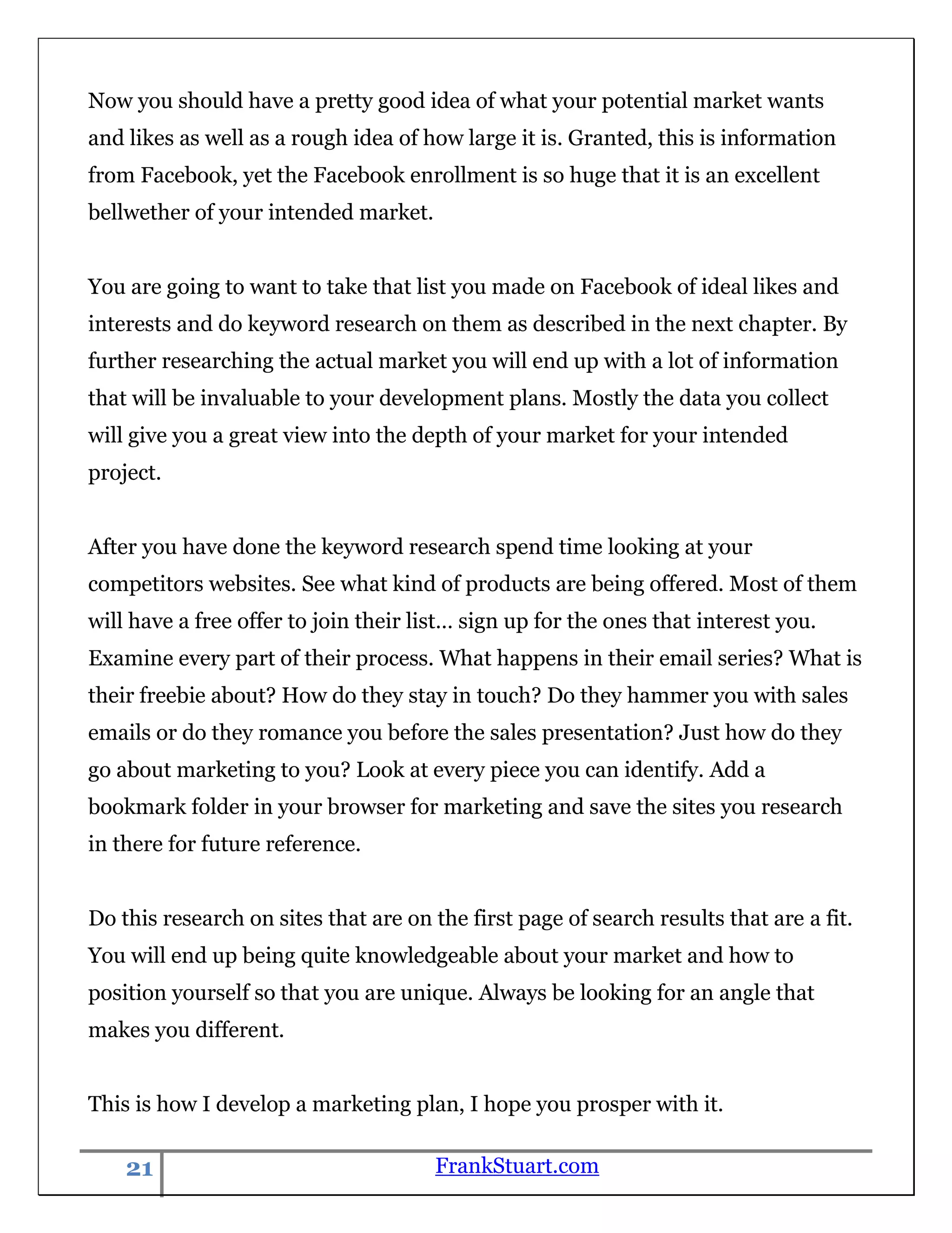 Now you should have a pretty good idea of what your potential market wants
and likes as well as a rough idea of how large it is. Granted, this is information
from Facebook, yet the Facebook enrollment is so huge that it is an excellent
bellwether of your intended market.


You are going to want to take that list you made on Facebook of ideal likes and
interests and do keyword research on them as described in the next chapter. By
further researching the actual market you will end up with a lot of information
that will be invaluable to your development plans. Mostly the data you collect
will give you a great view into the depth of your market for your intended
project.


After you have done the keyword research spend time looking at your
competitors websites. See what kind of products are being offered. Most of them
will have a free offer to join their list… sign up for the ones that interest you.
Examine every part of their process. What happens in their email series? What is
their freebie about? How do they stay in touch? Do they hammer you with sales
emails or do they romance you before the sales presentation? Just how do they
go about marketing to you? Look at every piece you can identify. Add a
bookmark folder in your browser for marketing and save the sites you research
in there for future reference.


Do this research on sites that are on the first page of search results that are a fit.
You will end up being quite knowledgeable about your market and how to
position yourself so that you are unique. Always be looking for an angle that
makes you different.


This is how I develop a marketing plan, I hope you prosper with it.

    21                                 FrankStuart.com
 