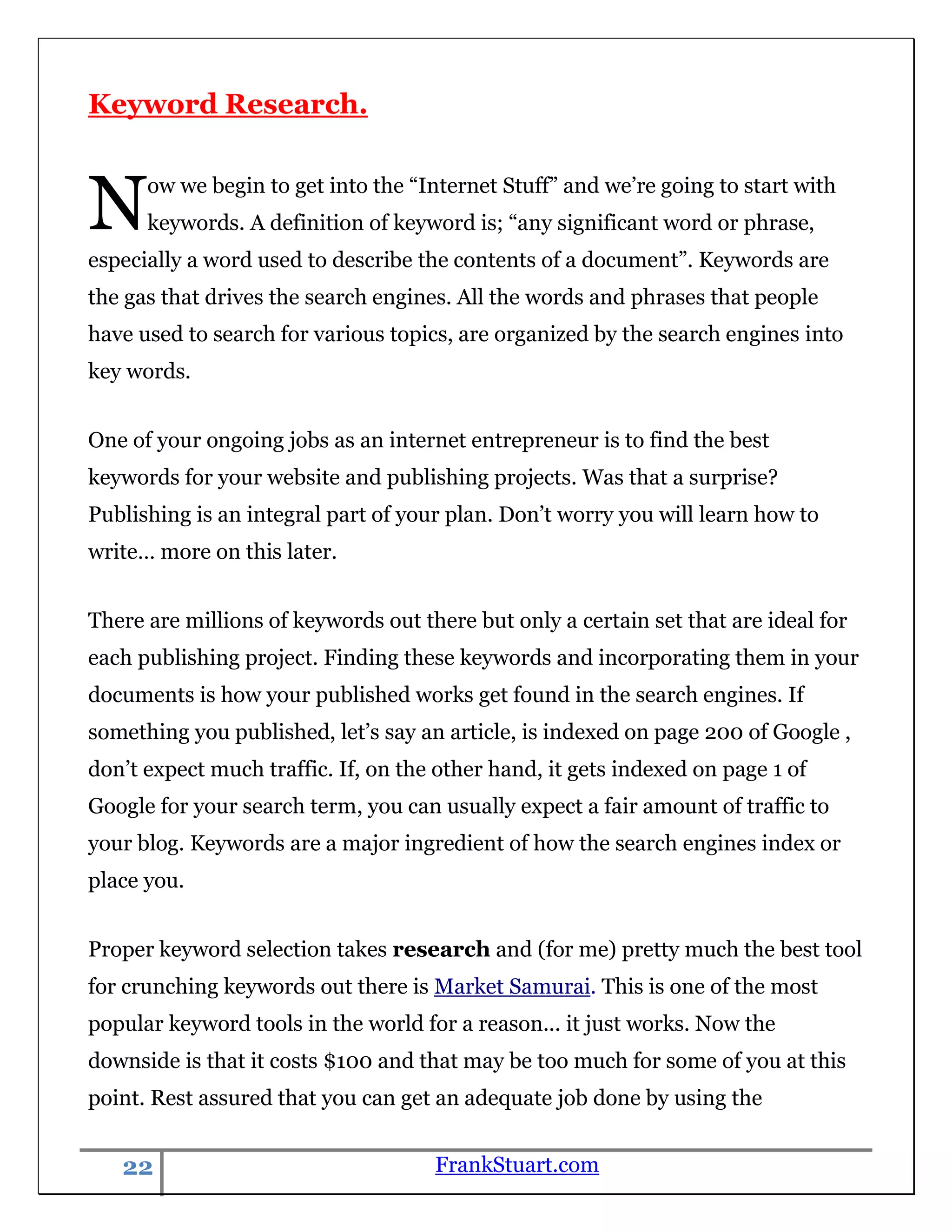Keyword Research.



N     ow we begin to get into the “Internet Stuff” and we‟re going to start with
      keywords. A definition of keyword is; “any significant word or phrase,
especially a word used to describe the contents of a document”. Keywords are
the gas that drives the search engines. All the words and phrases that people
have used to search for various topics, are organized by the search engines into
key words.


One of your ongoing jobs as an internet entrepreneur is to find the best
keywords for your website and publishing projects. Was that a surprise?
Publishing is an integral part of your plan. Don‟t worry you will learn how to
write… more on this later.


There are millions of keywords out there but only a certain set that are ideal for
each publishing project. Finding these keywords and incorporating them in your
documents is how your published works get found in the search engines. If
something you published, let‟s say an article, is indexed on page 200 of Google ,
don‟t expect much traffic. If, on the other hand, it gets indexed on page 1 of
Google for your search term, you can usually expect a fair amount of traffic to
your blog. Keywords are a major ingredient of how the search engines index or
place you.


Proper keyword selection takes research and (for me) pretty much the best tool
for crunching keywords out there is Market Samurai. This is one of the most
popular keyword tools in the world for a reason... it just works. Now the
downside is that it costs $100 and that may be too much for some of you at this
point. Rest assured that you can get an adequate job done by using the


   22                                FrankStuart.com
 