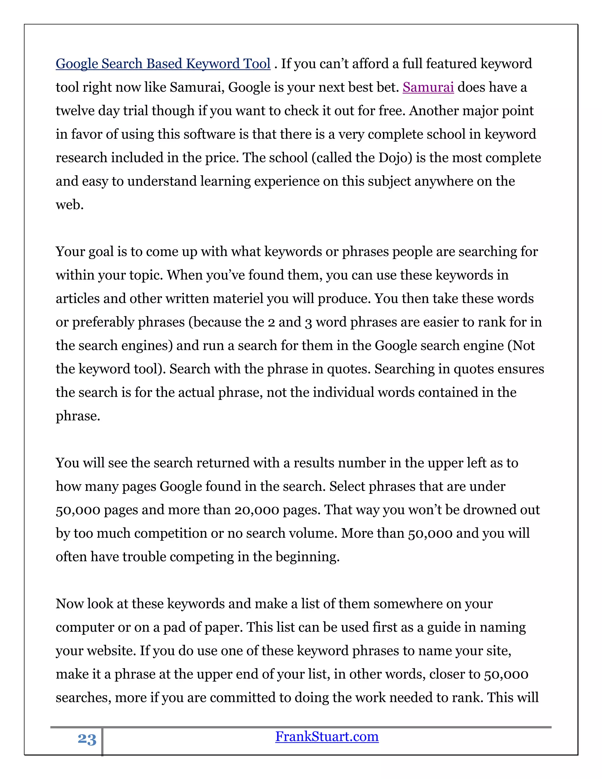 Google Search Based Keyword Tool . If you can‟t afford a full featured keyword
tool right now like Samurai, Google is your next best bet. Samurai does have a
twelve day trial though if you want to check it out for free. Another major point
in favor of using this software is that there is a very complete school in keyword
research included in the price. The school (called the Dojo) is the most complete
and easy to understand learning experience on this subject anywhere on the
web.


Your goal is to come up with what keywords or phrases people are searching for
within your topic. When you‟ve found them, you can use these keywords in
articles and other written materiel you will produce. You then take these words
or preferably phrases (because the 2 and 3 word phrases are easier to rank for in
the search engines) and run a search for them in the Google search engine (Not
the keyword tool). Search with the phrase in quotes. Searching in quotes ensures
the search is for the actual phrase, not the individual words contained in the
phrase.


You will see the search returned with a results number in the upper left as to
how many pages Google found in the search. Select phrases that are under
50,000 pages and more than 20,000 pages. That way you won‟t be drowned out
by too much competition or no search volume. More than 50,000 and you will
often have trouble competing in the beginning.


Now look at these keywords and make a list of them somewhere on your
computer or on a pad of paper. This list can be used first as a guide in naming
your website. If you do use one of these keyword phrases to name your site,
make it a phrase at the upper end of your list, in other words, closer to 50,000
searches, more if you are committed to doing the work needed to rank. This will

   23                                FrankStuart.com
 