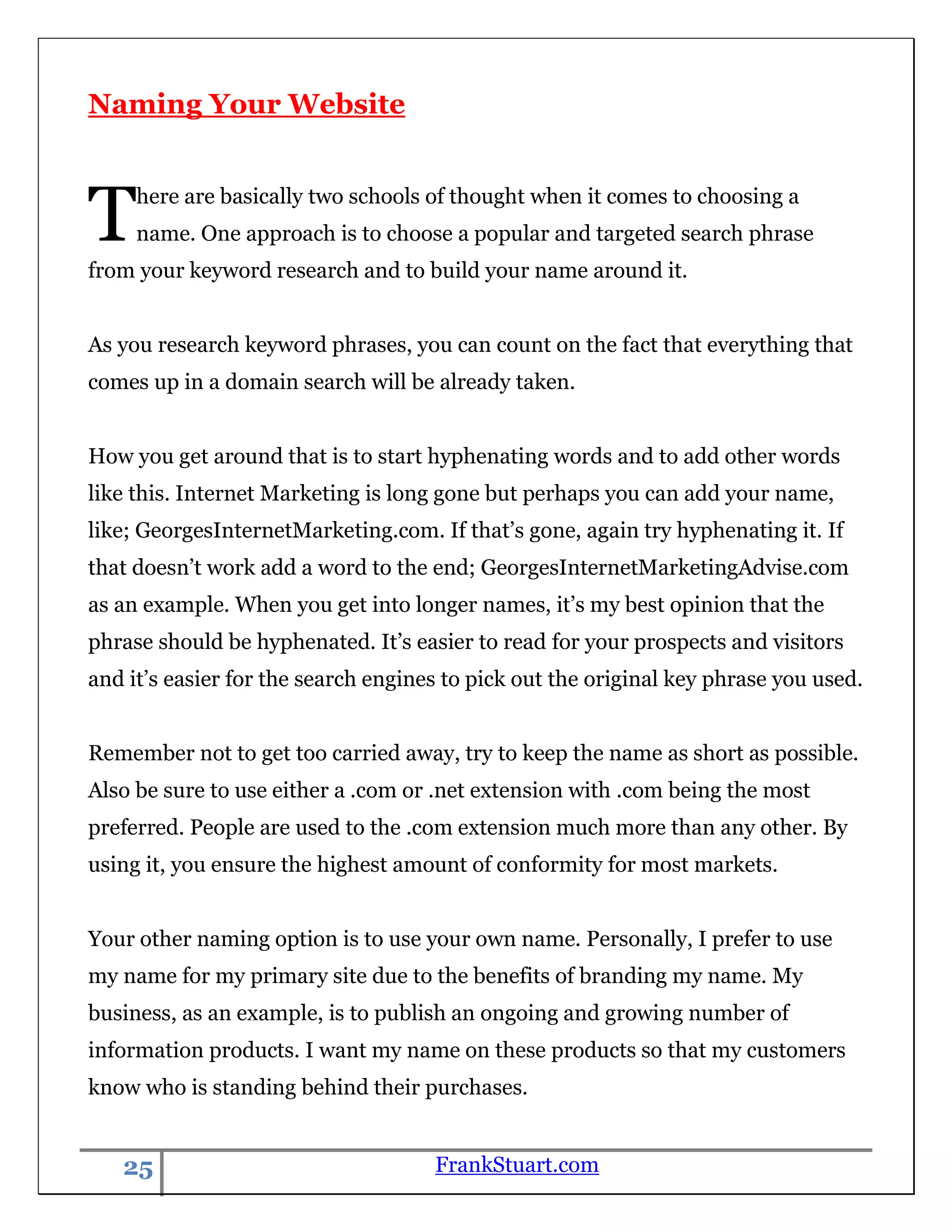 Naming Your Website



T    here are basically two schools of thought when it comes to choosing a
     name. One approach is to choose a popular and targeted search phrase
from your keyword research and to build your name around it.


As you research keyword phrases, you can count on the fact that everything that
comes up in a domain search will be already taken.


How you get around that is to start hyphenating words and to add other words
like this. Internet Marketing is long gone but perhaps you can add your name,
like; GeorgesInternetMarketing.com. If that‟s gone, again try hyphenating it. If
that doesn‟t work add a word to the end; GeorgesInternetMarketingAdvise.com
as an example. When you get into longer names, it‟s my best opinion that the
phrase should be hyphenated. It‟s easier to read for your prospects and visitors
and it‟s easier for the search engines to pick out the original key phrase you used.


Remember not to get too carried away, try to keep the name as short as possible.
Also be sure to use either a .com or .net extension with .com being the most
preferred. People are used to the .com extension much more than any other. By
using it, you ensure the highest amount of conformity for most markets.


Your other naming option is to use your own name. Personally, I prefer to use
my name for my primary site due to the benefits of branding my name. My
business, as an example, is to publish an ongoing and growing number of
information products. I want my name on these products so that my customers
know who is standing behind their purchases.


   25                                FrankStuart.com
 