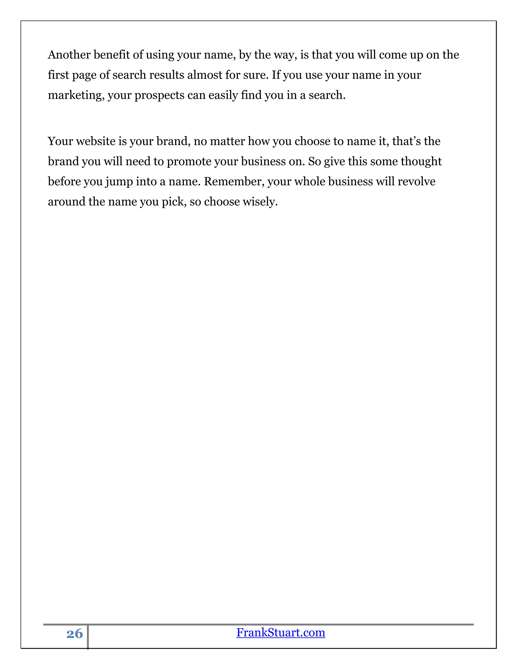 Another benefit of using your name, by the way, is that you will come up on the
first page of search results almost for sure. If you use your name in your
marketing, your prospects can easily find you in a search.


Your website is your brand, no matter how you choose to name it, that‟s the
brand you will need to promote your business on. So give this some thought
before you jump into a name. Remember, your whole business will revolve
around the name you pick, so choose wisely.




   26                                FrankStuart.com
 