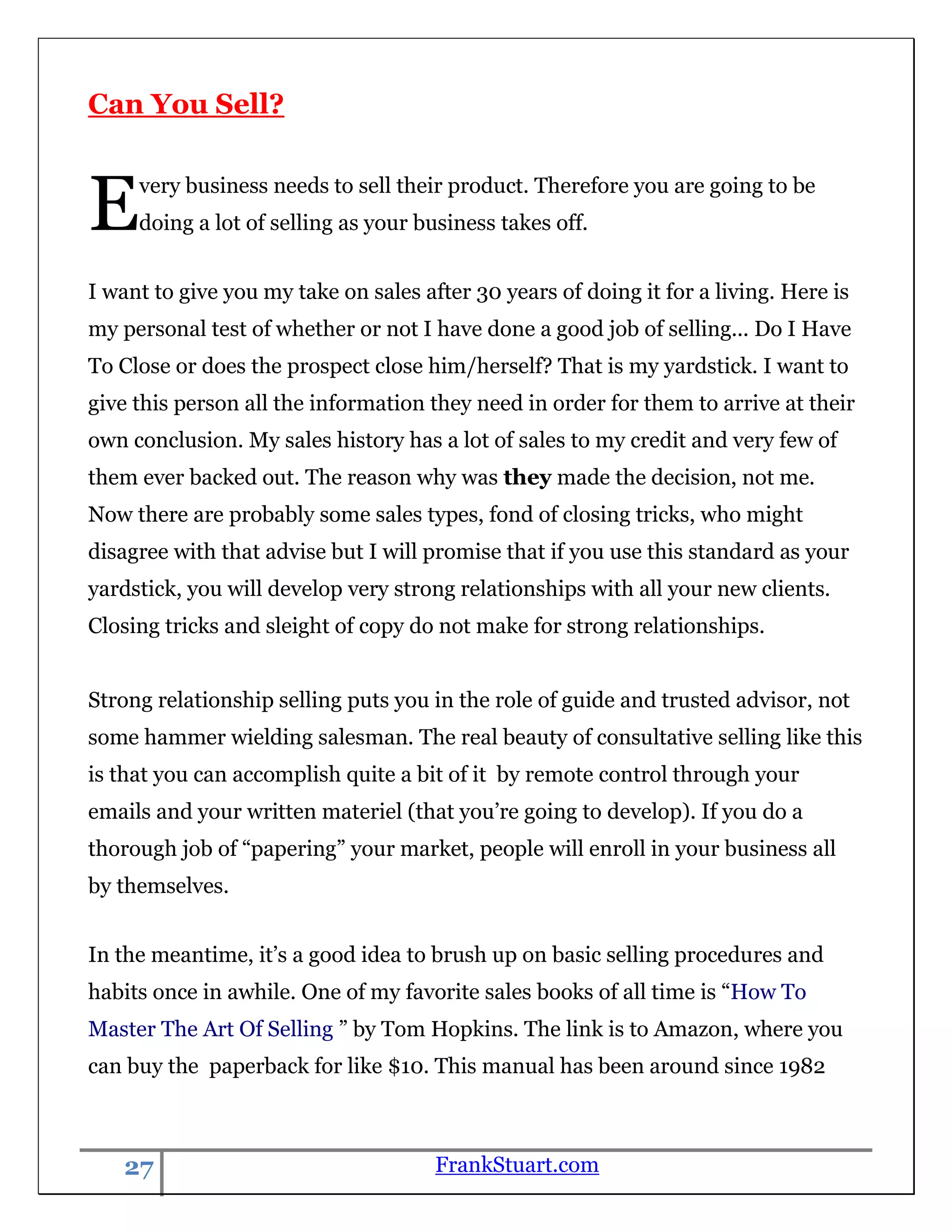 Can You Sell?



E    very business needs to sell their product. Therefore you are going to be
     doing a lot of selling as your business takes off.


I want to give you my take on sales after 30 years of doing it for a living. Here is
my personal test of whether or not I have done a good job of selling... Do I Have
To Close or does the prospect close him/herself? That is my yardstick. I want to
give this person all the information they need in order for them to arrive at their
own conclusion. My sales history has a lot of sales to my credit and very few of
them ever backed out. The reason why was they made the decision, not me.
Now there are probably some sales types, fond of closing tricks, who might
disagree with that advise but I will promise that if you use this standard as your
yardstick, you will develop very strong relationships with all your new clients.
Closing tricks and sleight of copy do not make for strong relationships.


Strong relationship selling puts you in the role of guide and trusted advisor, not
some hammer wielding salesman. The real beauty of consultative selling like this
is that you can accomplish quite a bit of it by remote control through your
emails and your written materiel (that you‟re going to develop). If you do a
thorough job of “papering” your market, people will enroll in your business all
by themselves.


In the meantime, it‟s a good idea to brush up on basic selling procedures and
habits once in awhile. One of my favorite sales books of all time is “How To
Master The Art Of Selling ” by Tom Hopkins. The link is to Amazon, where you
can buy the paperback for like $10. This manual has been around since 1982



   27                                 FrankStuart.com
 