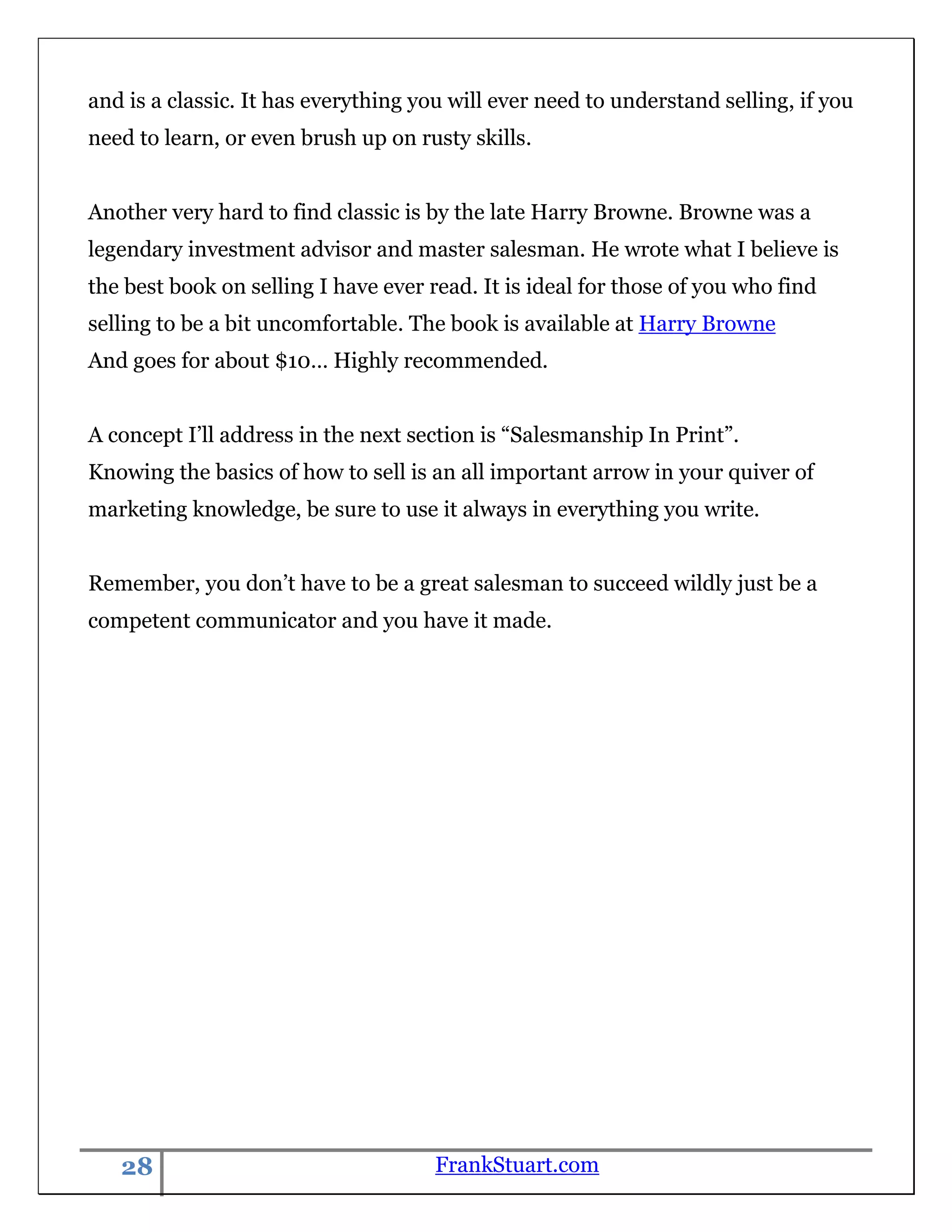 and is a classic. It has everything you will ever need to understand selling, if you
need to learn, or even brush up on rusty skills.


Another very hard to find classic is by the late Harry Browne. Browne was a
legendary investment advisor and master salesman. He wrote what I believe is
the best book on selling I have ever read. It is ideal for those of you who find
selling to be a bit uncomfortable. The book is available at Harry Browne
And goes for about $10… Highly recommended.


A concept I‟ll address in the next section is “Salesmanship In Print”.
Knowing the basics of how to sell is an all important arrow in your quiver of
marketing knowledge, be sure to use it always in everything you write.


Remember, you don‟t have to be a great salesman to succeed wildly just be a
competent communicator and you have it made.




   28                                 FrankStuart.com
 