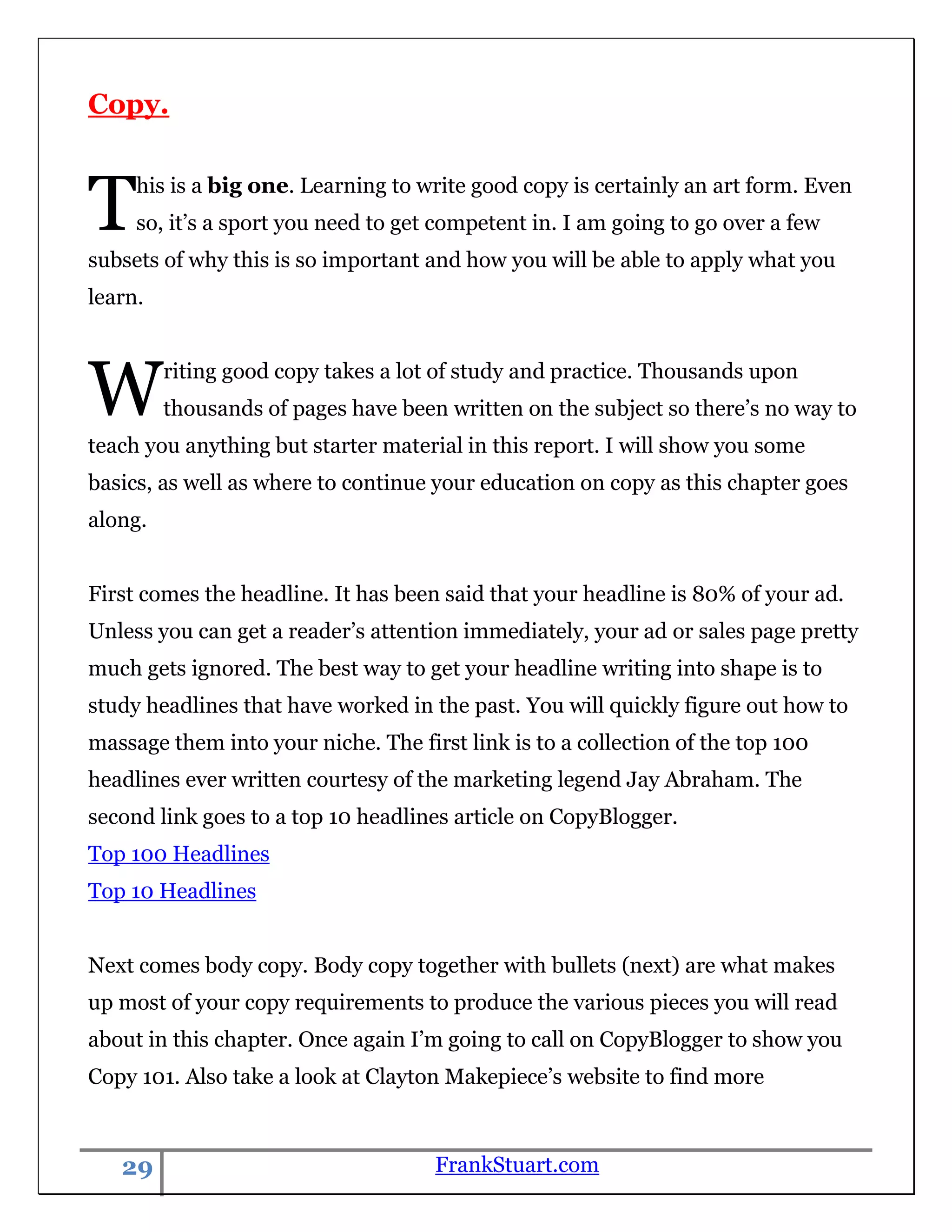 Copy.



T    his is a big one. Learning to write good copy is certainly an art form. Even
     so, it‟s a sport you need to get competent in. I am going to go over a few
subsets of why this is so important and how you will be able to apply what you
learn.




W        riting good copy takes a lot of study and practice. Thousands upon
         thousands of pages have been written on the subject so there‟s no way to
teach you anything but starter material in this report. I will show you some
basics, as well as where to continue your education on copy as this chapter goes
along.


First comes the headline. It has been said that your headline is 80% of your ad.
Unless you can get a reader‟s attention immediately, your ad or sales page pretty
much gets ignored. The best way to get your headline writing into shape is to
study headlines that have worked in the past. You will quickly figure out how to
massage them into your niche. The first link is to a collection of the top 100
headlines ever written courtesy of the marketing legend Jay Abraham. The
second link goes to a top 10 headlines article on CopyBlogger.
Top 100 Headlines
Top 10 Headlines


Next comes body copy. Body copy together with bullets (next) are what makes
up most of your copy requirements to produce the various pieces you will read
about in this chapter. Once again I‟m going to call on CopyBlogger to show you
Copy 101. Also take a look at Clayton Makepiece‟s website to find more



   29                                FrankStuart.com
 