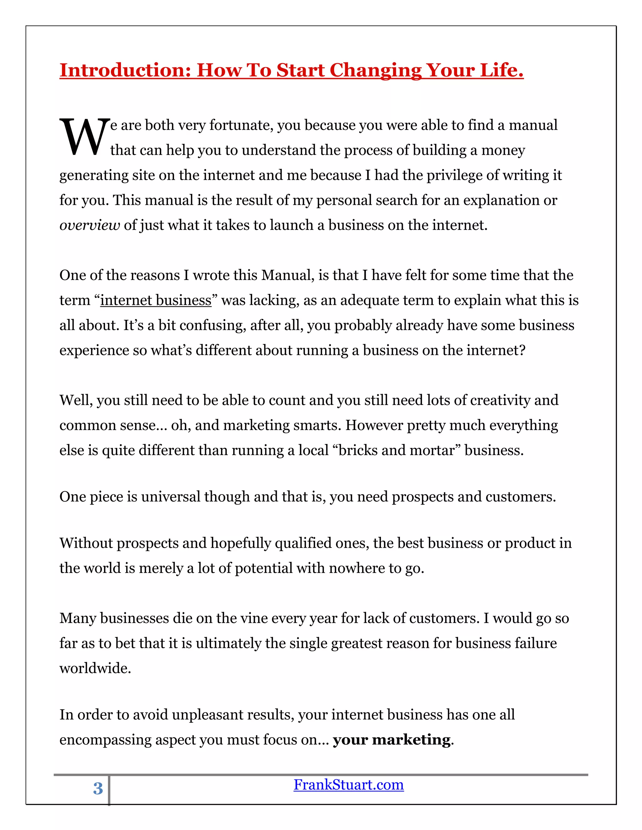 Introduction: How To Start Changing Your Life.



W        e are both very fortunate, you because you were able to find a manual
         that can help you to understand the process of building a money
generating site on the internet and me because I had the privilege of writing it
for you. This manual is the result of my personal search for an explanation or
overview of just what it takes to launch a business on the internet.


One of the reasons I wrote this Manual, is that I have felt for some time that the
term “internet business” was lacking, as an adequate term to explain what this is
all about. It‟s a bit confusing, after all, you probably already have some business
experience so what‟s different about running a business on the internet?


Well, you still need to be able to count and you still need lots of creativity and
common sense… oh, and marketing smarts. However pretty much everything
else is quite different than running a local “bricks and mortar” business.


One piece is universal though and that is, you need prospects and customers.


Without prospects and hopefully qualified ones, the best business or product in
the world is merely a lot of potential with nowhere to go.


Many businesses die on the vine every year for lack of customers. I would go so
far as to bet that it is ultimately the single greatest reason for business failure
worldwide.


In order to avoid unpleasant results, your internet business has one all
encompassing aspect you must focus on... your marketing.


     3                                 FrankStuart.com
 