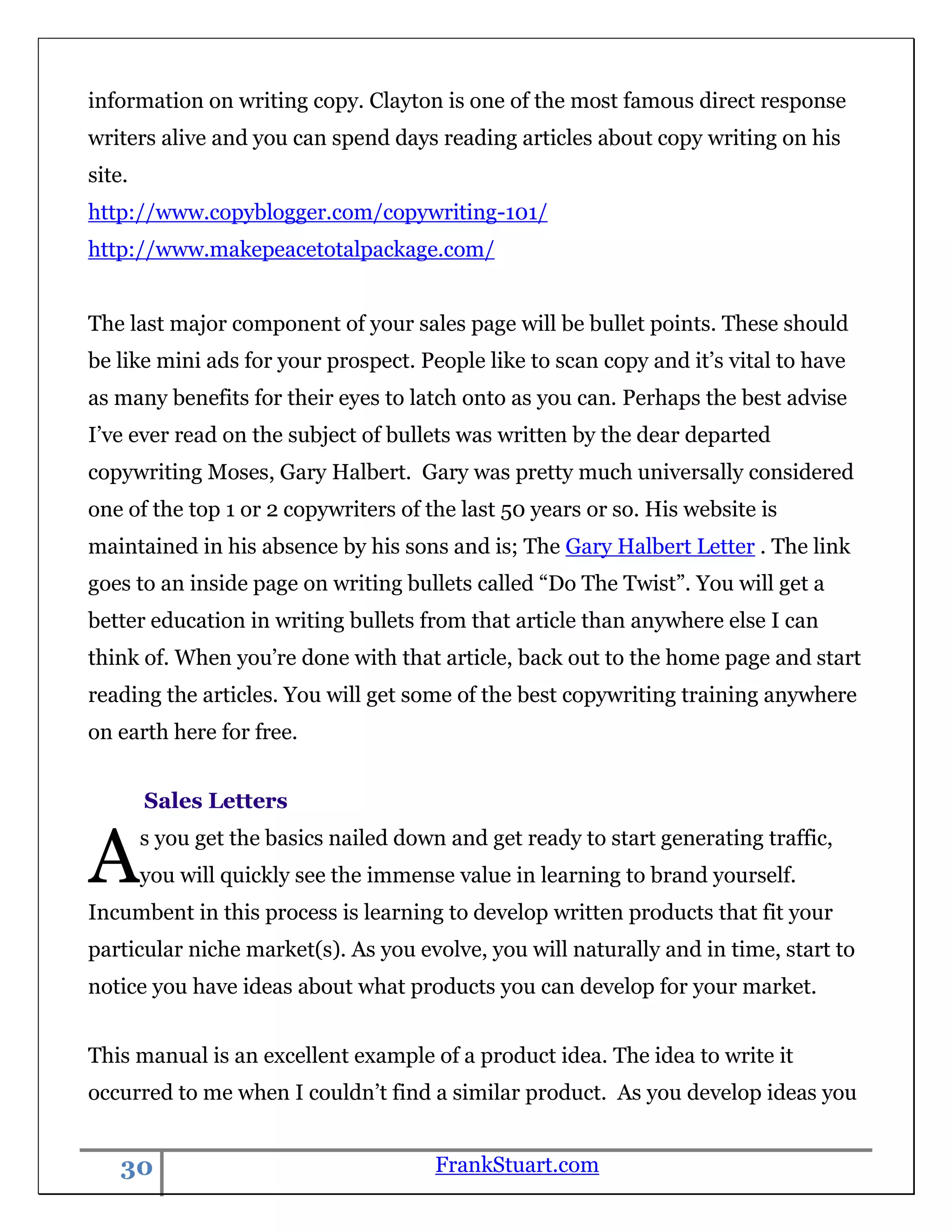 information on writing copy. Clayton is one of the most famous direct response
writers alive and you can spend days reading articles about copy writing on his
site.
http://www.copyblogger.com/copywriting-101/
http://www.makepeacetotalpackage.com/


The last major component of your sales page will be bullet points. These should
be like mini ads for your prospect. People like to scan copy and it‟s vital to have
as many benefits for their eyes to latch onto as you can. Perhaps the best advise
I‟ve ever read on the subject of bullets was written by the dear departed
copywriting Moses, Gary Halbert. Gary was pretty much universally considered
one of the top 1 or 2 copywriters of the last 50 years or so. His website is
maintained in his absence by his sons and is; The Gary Halbert Letter . The link
goes to an inside page on writing bullets called “Do The Twist”. You will get a
better education in writing bullets from that article than anywhere else I can
think of. When you‟re done with that article, back out to the home page and start
reading the articles. You will get some of the best copywriting training anywhere
on earth here for free.


        Sales Letters


A       s you get the basics nailed down and get ready to start generating traffic,
        you will quickly see the immense value in learning to brand yourself.
Incumbent in this process is learning to develop written products that fit your
particular niche market(s). As you evolve, you will naturally and in time, start to
notice you have ideas about what products you can develop for your market.


This manual is an excellent example of a product idea. The idea to write it
occurred to me when I couldn‟t find a similar product. As you develop ideas you


    30                                 FrankStuart.com
 