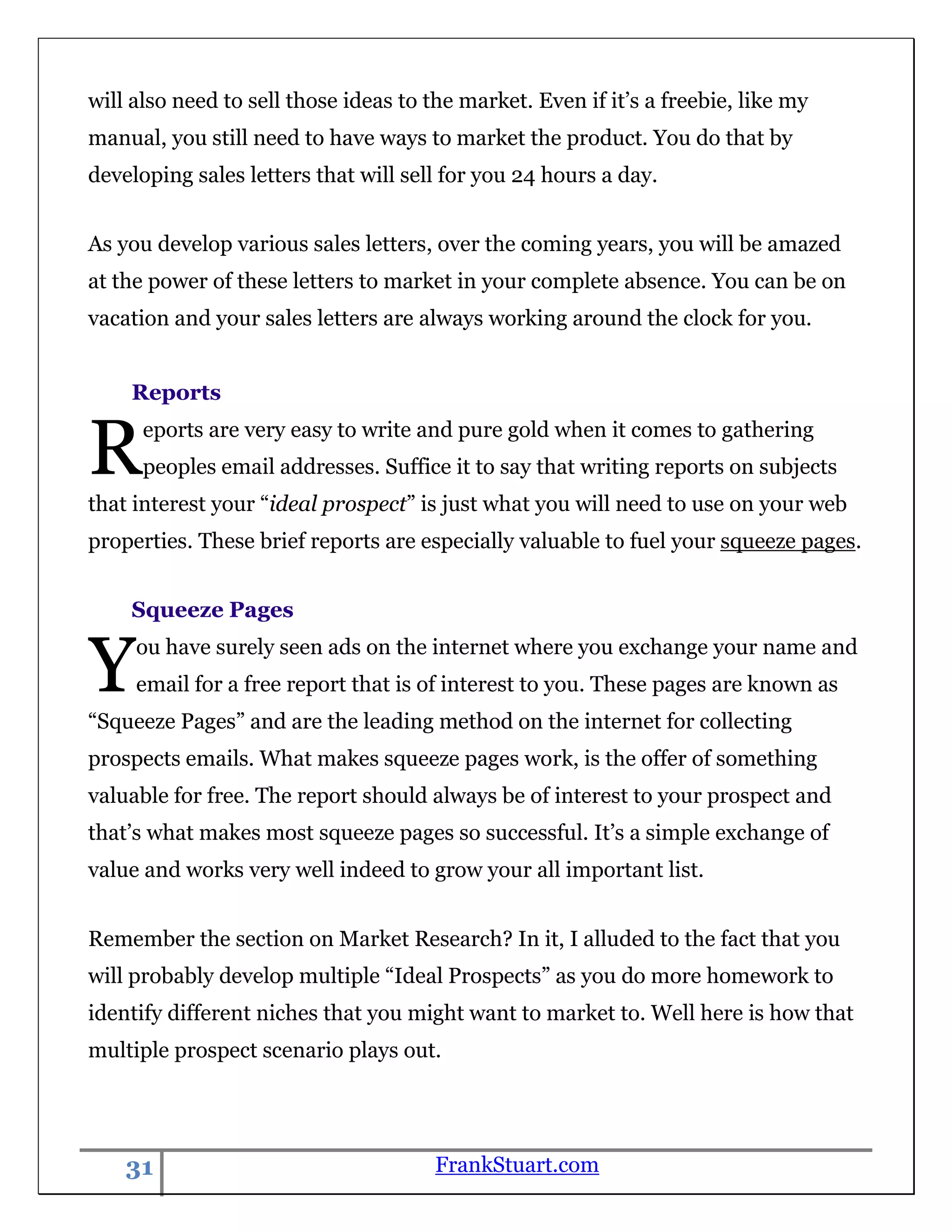 will also need to sell those ideas to the market. Even if it‟s a freebie, like my
manual, you still need to have ways to market the product. You do that by
developing sales letters that will sell for you 24 hours a day.


As you develop various sales letters, over the coming years, you will be amazed
at the power of these letters to market in your complete absence. You can be on
vacation and your sales letters are always working around the clock for you.


    Reports


R     eports are very easy to write and pure gold when it comes to gathering
      peoples email addresses. Suffice it to say that writing reports on subjects
that interest your “ideal prospect” is just what you will need to use on your web
properties. These brief reports are especially valuable to fuel your squeeze pages.


    Squeeze Pages


Y    ou have surely seen ads on the internet where you exchange your name and
     email for a free report that is of interest to you. These pages are known as
“Squeeze Pages” and are the leading method on the internet for collecting
prospects emails. What makes squeeze pages work, is the offer of something
valuable for free. The report should always be of interest to your prospect and
that‟s what makes most squeeze pages so successful. It‟s a simple exchange of
value and works very well indeed to grow your all important list.


Remember the section on Market Research? In it, I alluded to the fact that you
will probably develop multiple “Ideal Prospects” as you do more homework to
identify different niches that you might want to market to. Well here is how that
multiple prospect scenario plays out.




    31                                 FrankStuart.com
 