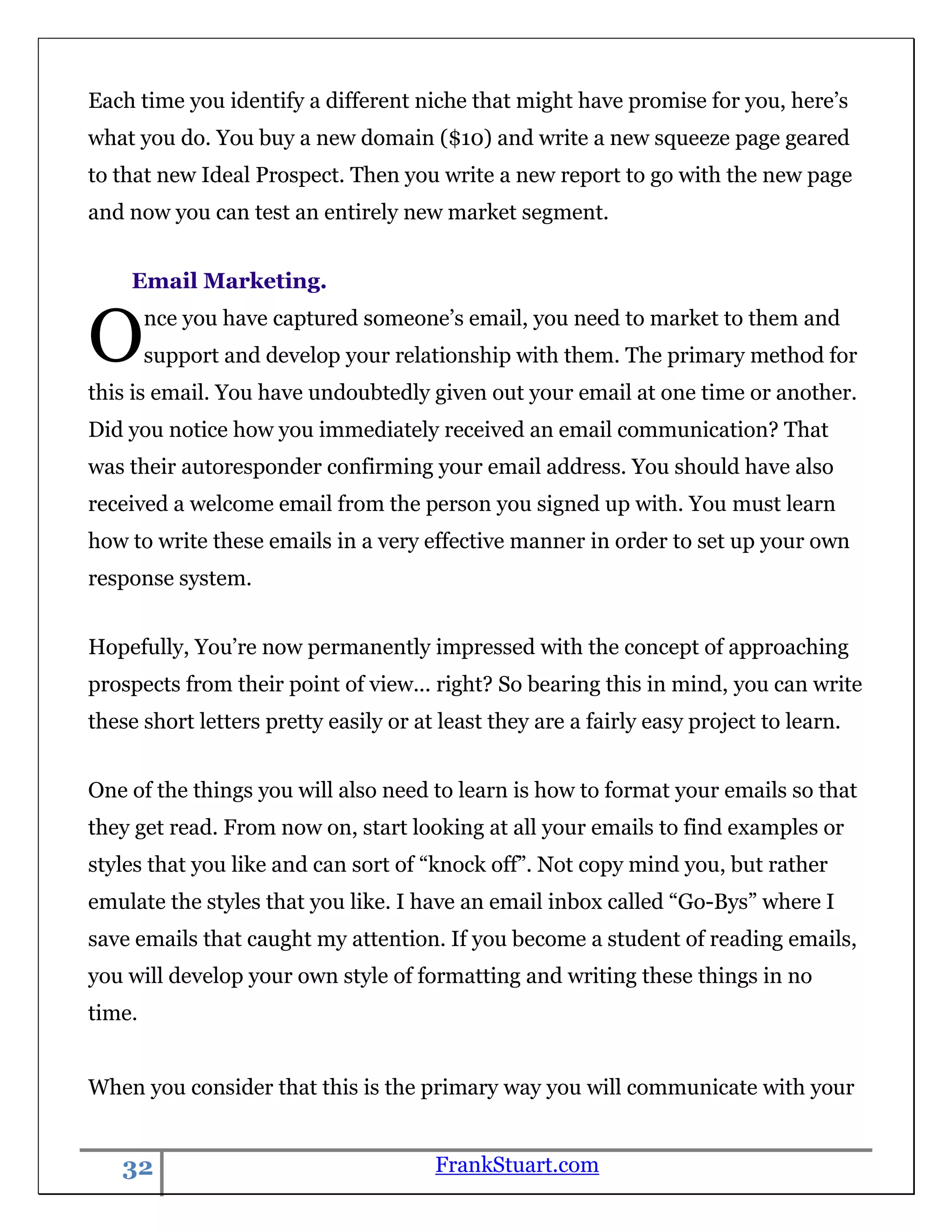 Each time you identify a different niche that might have promise for you, here‟s
what you do. You buy a new domain ($10) and write a new squeeze page geared
to that new Ideal Prospect. Then you write a new report to go with the new page
and now you can test an entirely new market segment.


    Email Marketing.


O       nce you have captured someone‟s email, you need to market to them and
        support and develop your relationship with them. The primary method for
this is email. You have undoubtedly given out your email at one time or another.
Did you notice how you immediately received an email communication? That
was their autoresponder confirming your email address. You should have also
received a welcome email from the person you signed up with. You must learn
how to write these emails in a very effective manner in order to set up your own
response system.


Hopefully, You‟re now permanently impressed with the concept of approaching
prospects from their point of view... right? So bearing this in mind, you can write
these short letters pretty easily or at least they are a fairly easy project to learn.


One of the things you will also need to learn is how to format your emails so that
they get read. From now on, start looking at all your emails to find examples or
styles that you like and can sort of “knock off”. Not copy mind you, but rather
emulate the styles that you like. I have an email inbox called “Go-Bys” where I
save emails that caught my attention. If you become a student of reading emails,
you will develop your own style of formatting and writing these things in no
time.


When you consider that this is the primary way you will communicate with your


   32                                  FrankStuart.com
 