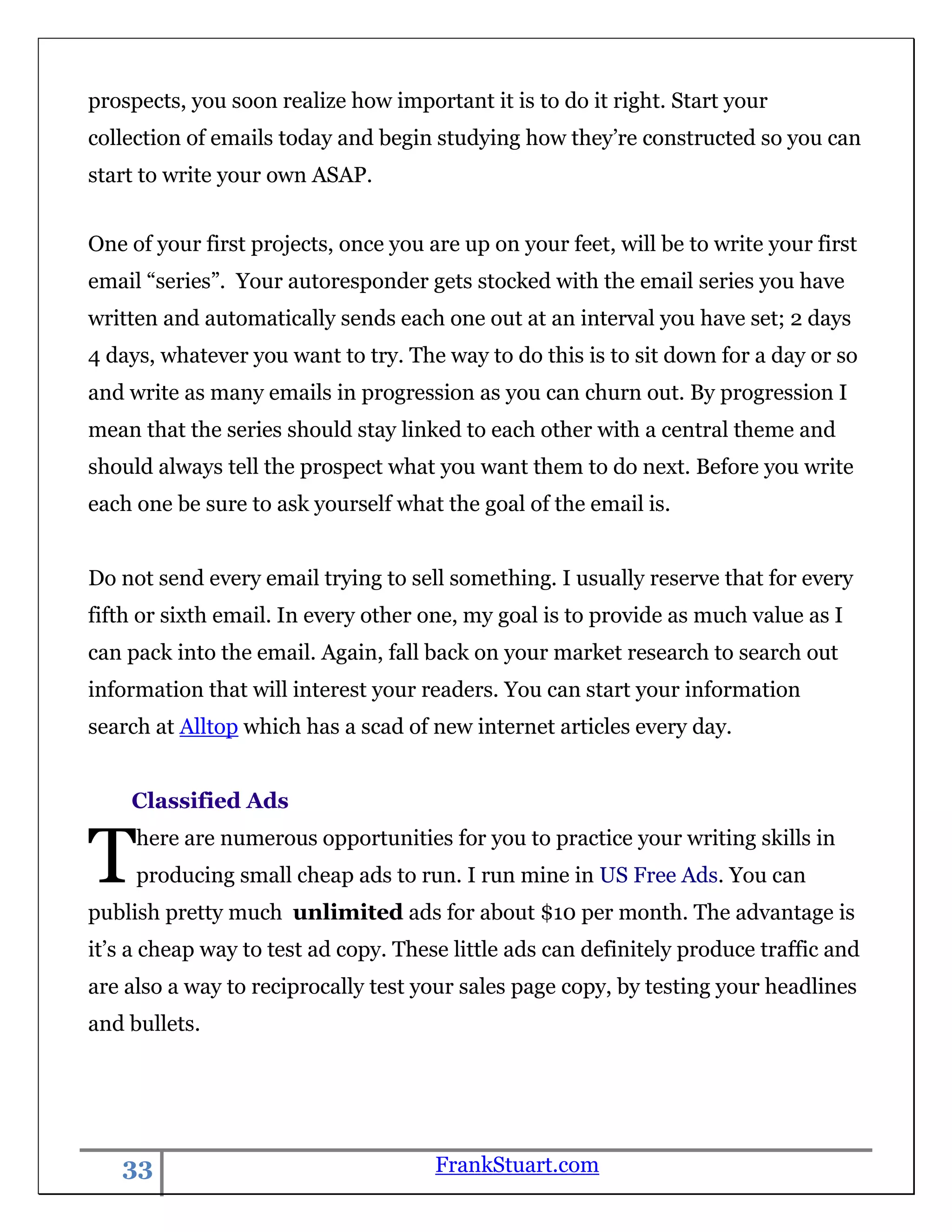 prospects, you soon realize how important it is to do it right. Start your
collection of emails today and begin studying how they‟re constructed so you can
start to write your own ASAP.


One of your first projects, once you are up on your feet, will be to write your first
email “series”. Your autoresponder gets stocked with the email series you have
written and automatically sends each one out at an interval you have set; 2 days
4 days, whatever you want to try. The way to do this is to sit down for a day or so
and write as many emails in progression as you can churn out. By progression I
mean that the series should stay linked to each other with a central theme and
should always tell the prospect what you want them to do next. Before you write
each one be sure to ask yourself what the goal of the email is.


Do not send every email trying to sell something. I usually reserve that for every
fifth or sixth email. In every other one, my goal is to provide as much value as I
can pack into the email. Again, fall back on your market research to search out
information that will interest your readers. You can start your information
search at Alltop which has a scad of new internet articles every day.


    Classified Ads


T    here are numerous opportunities for you to practice your writing skills in
     producing small cheap ads to run. I run mine in US Free Ads. You can
publish pretty much unlimited ads for about $10 per month. The advantage is
it‟s a cheap way to test ad copy. These little ads can definitely produce traffic and
are also a way to reciprocally test your sales page copy, by testing your headlines
and bullets.




   33                                 FrankStuart.com
 