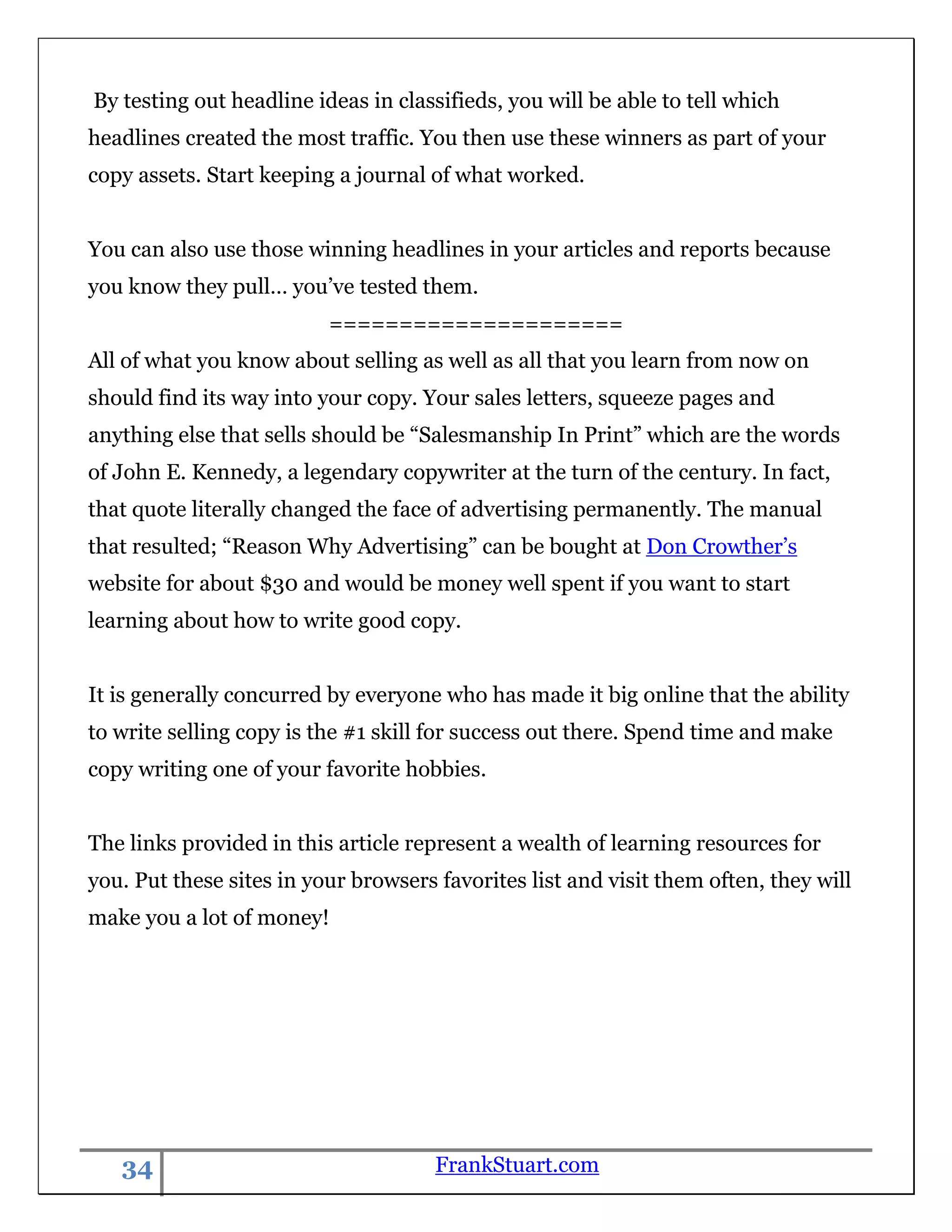 By testing out headline ideas in classifieds, you will be able to tell which
headlines created the most traffic. You then use these winners as part of your
copy assets. Start keeping a journal of what worked.


You can also use those winning headlines in your articles and reports because
you know they pull… you‟ve tested them.
                          =====================
All of what you know about selling as well as all that you learn from now on
should find its way into your copy. Your sales letters, squeeze pages and
anything else that sells should be “Salesmanship In Print” which are the words
of John E. Kennedy, a legendary copywriter at the turn of the century. In fact,
that quote literally changed the face of advertising permanently. The manual
that resulted; “Reason Why Advertising” can be bought at Don Crowther‟s
website for about $30 and would be money well spent if you want to start
learning about how to write good copy.


It is generally concurred by everyone who has made it big online that the ability
to write selling copy is the #1 skill for success out there. Spend time and make
copy writing one of your favorite hobbies.


The links provided in this article represent a wealth of learning resources for
you. Put these sites in your browsers favorites list and visit them often, they will
make you a lot of money!




   34                                 FrankStuart.com
 