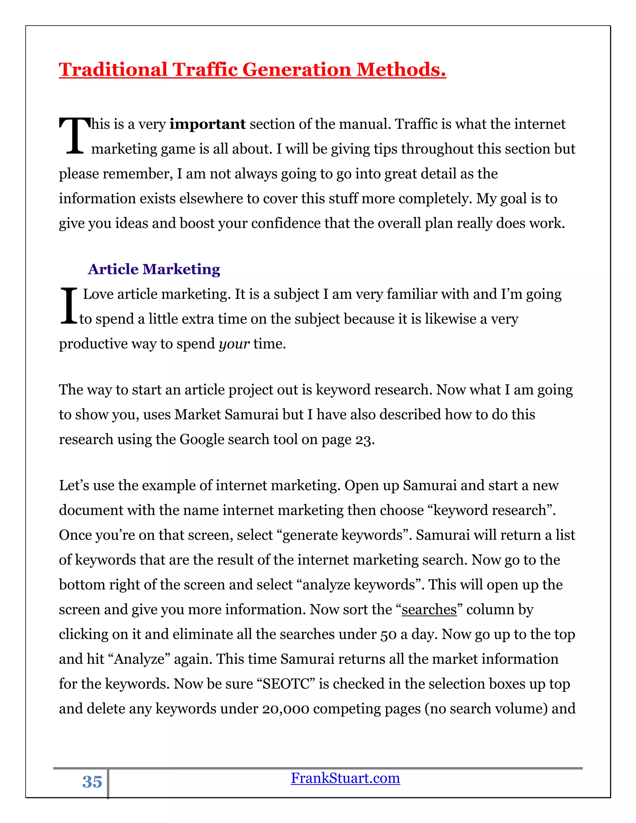 Traditional Traffic Generation Methods.



T    his is a very important section of the manual. Traffic is what the internet
     marketing game is all about. I will be giving tips throughout this section but
please remember, I am not always going to go into great detail as the
information exists elsewhere to cover this stuff more completely. My goal is to
give you ideas and boost your confidence that the overall plan really does work.


     Article Marketing


I   Love article marketing. It is a subject I am very familiar with and I‟m going
    to spend a little extra time on the subject because it is likewise a very
productive way to spend your time.


The way to start an article project out is keyword research. Now what I am going
to show you, uses Market Samurai but I have also described how to do this
research using the Google search tool on page 23.


Let‟s use the example of internet marketing. Open up Samurai and start a new
document with the name internet marketing then choose “keyword research”.
Once you‟re on that screen, select “generate keywords”. Samurai will return a list
of keywords that are the result of the internet marketing search. Now go to the
bottom right of the screen and select “analyze keywords”. This will open up the
screen and give you more information. Now sort the “searches” column by
clicking on it and eliminate all the searches under 50 a day. Now go up to the top
and hit “Analyze” again. This time Samurai returns all the market information
for the keywords. Now be sure “SEOTC” is checked in the selection boxes up top
and delete any keywords under 20,000 competing pages (no search volume) and



    35                                 FrankStuart.com
 