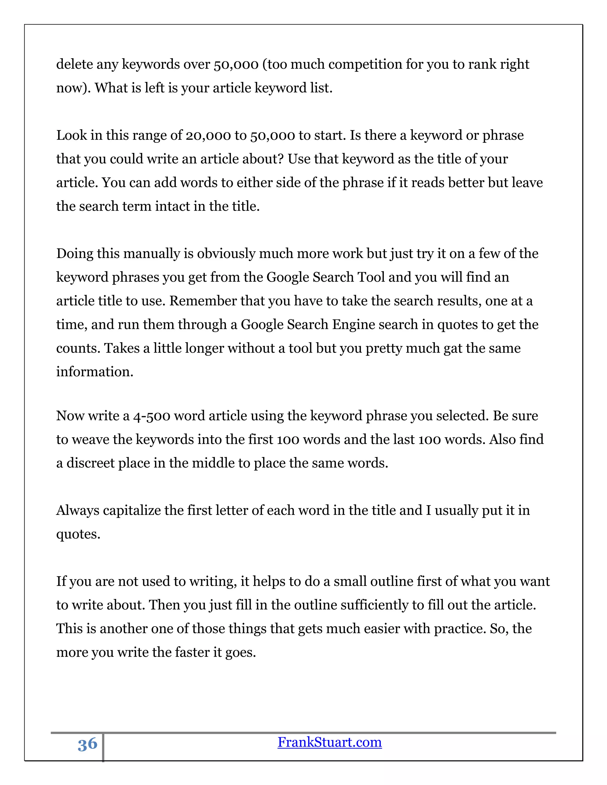 delete any keywords over 50,000 (too much competition for you to rank right
now). What is left is your article keyword list.


Look in this range of 20,000 to 50,000 to start. Is there a keyword or phrase
that you could write an article about? Use that keyword as the title of your
article. You can add words to either side of the phrase if it reads better but leave
the search term intact in the title.


Doing this manually is obviously much more work but just try it on a few of the
keyword phrases you get from the Google Search Tool and you will find an
article title to use. Remember that you have to take the search results, one at a
time, and run them through a Google Search Engine search in quotes to get the
counts. Takes a little longer without a tool but you pretty much gat the same
information.


Now write a 4-500 word article using the keyword phrase you selected. Be sure
to weave the keywords into the first 100 words and the last 100 words. Also find
a discreet place in the middle to place the same words.


Always capitalize the first letter of each word in the title and I usually put it in
quotes.


If you are not used to writing, it helps to do a small outline first of what you want
to write about. Then you just fill in the outline sufficiently to fill out the article.
This is another one of those things that gets much easier with practice. So, the
more you write the faster it goes.




   36                                   FrankStuart.com
 