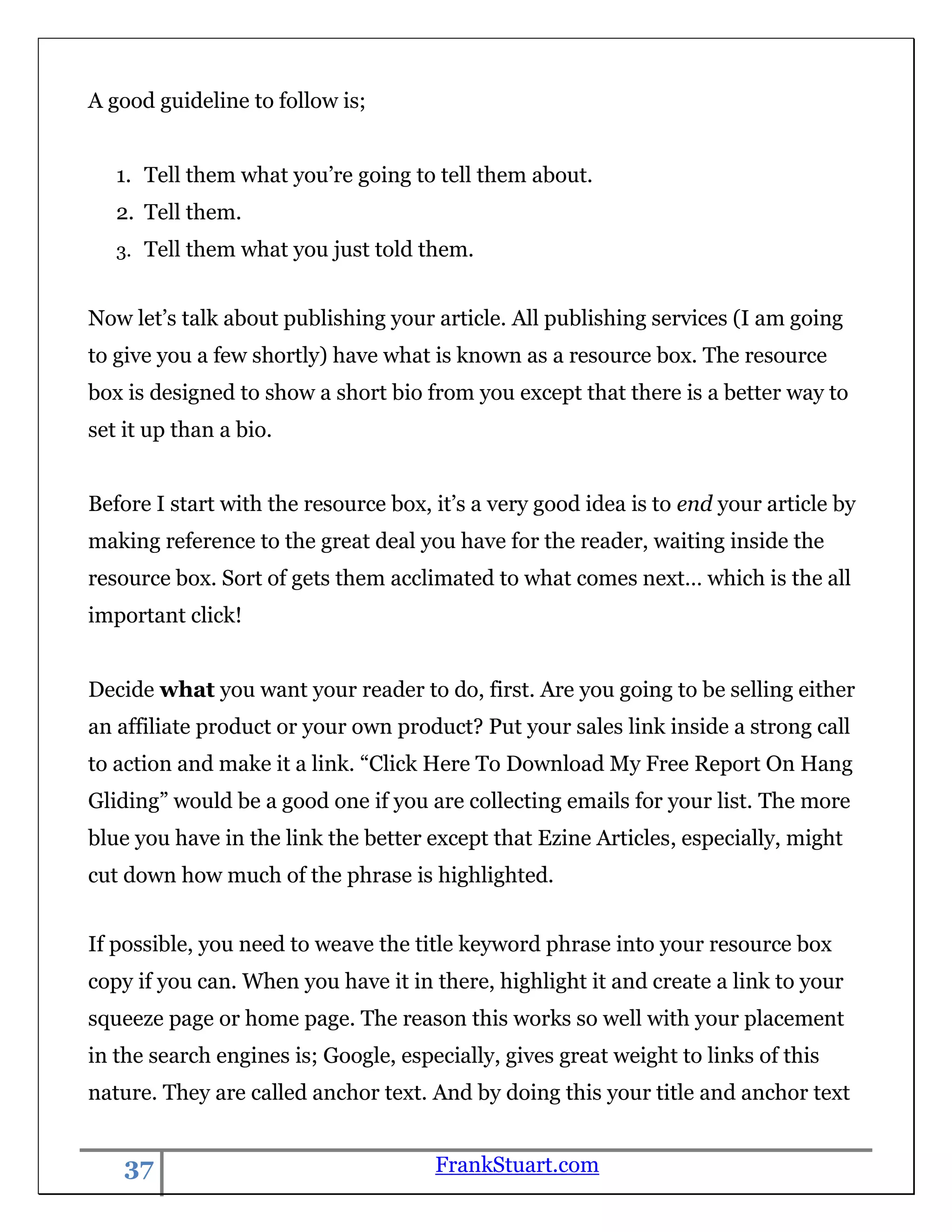 A good guideline to follow is;


   1. Tell them what you‟re going to tell them about.
   2. Tell them.
   3. Tell them what you just told them.


Now let‟s talk about publishing your article. All publishing services (I am going
to give you a few shortly) have what is known as a resource box. The resource
box is designed to show a short bio from you except that there is a better way to
set it up than a bio.


Before I start with the resource box, it‟s a very good idea is to end your article by
making reference to the great deal you have for the reader, waiting inside the
resource box. Sort of gets them acclimated to what comes next… which is the all
important click!


Decide what you want your reader to do, first. Are you going to be selling either
an affiliate product or your own product? Put your sales link inside a strong call
to action and make it a link. “Click Here To Download My Free Report On Hang
Gliding” would be a good one if you are collecting emails for your list. The more
blue you have in the link the better except that Ezine Articles, especially, might
cut down how much of the phrase is highlighted.


If possible, you need to weave the title keyword phrase into your resource box
copy if you can. When you have it in there, highlight it and create a link to your
squeeze page or home page. The reason this works so well with your placement
in the search engines is; Google, especially, gives great weight to links of this
nature. They are called anchor text. And by doing this your title and anchor text


    37                                FrankStuart.com
 