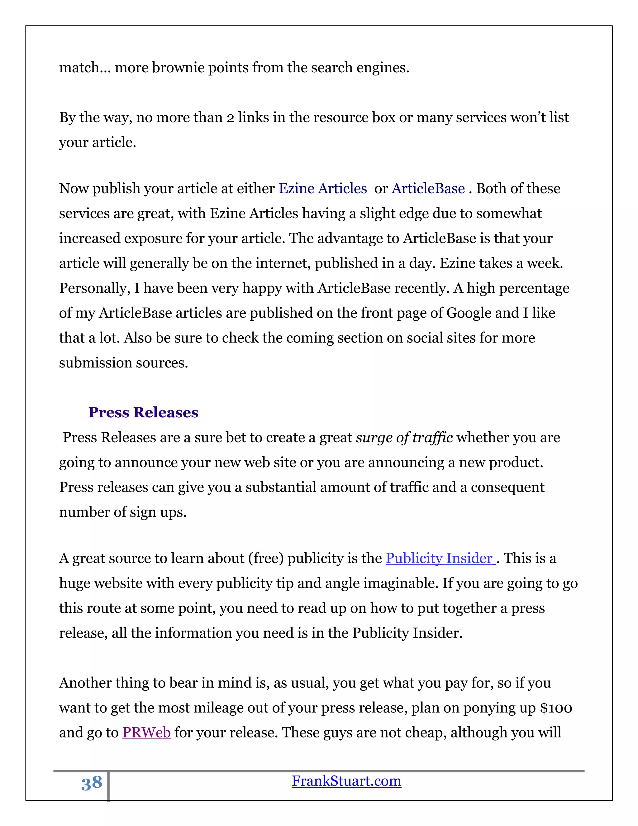 match… more brownie points from the search engines.


By the way, no more than 2 links in the resource box or many services won‟t list
your article.


Now publish your article at either Ezine Articles or ArticleBase . Both of these
services are great, with Ezine Articles having a slight edge due to somewhat
increased exposure for your article. The advantage to ArticleBase is that your
article will generally be on the internet, published in a day. Ezine takes a week.
Personally, I have been very happy with ArticleBase recently. A high percentage
of my ArticleBase articles are published on the front page of Google and I like
that a lot. Also be sure to check the coming section on social sites for more
submission sources.


    Press Releases
Press Releases are a sure bet to create a great surge of traffic whether you are
going to announce your new web site or you are announcing a new product.
Press releases can give you a substantial amount of traffic and a consequent
number of sign ups.


A great source to learn about (free) publicity is the Publicity Insider . This is a
huge website with every publicity tip and angle imaginable. If you are going to go
this route at some point, you need to read up on how to put together a press
release, all the information you need is in the Publicity Insider.


Another thing to bear in mind is, as usual, you get what you pay for, so if you
want to get the most mileage out of your press release, plan on ponying up $100
and go to PRWeb for your release. These guys are not cheap, although you will


   38                                 FrankStuart.com
 