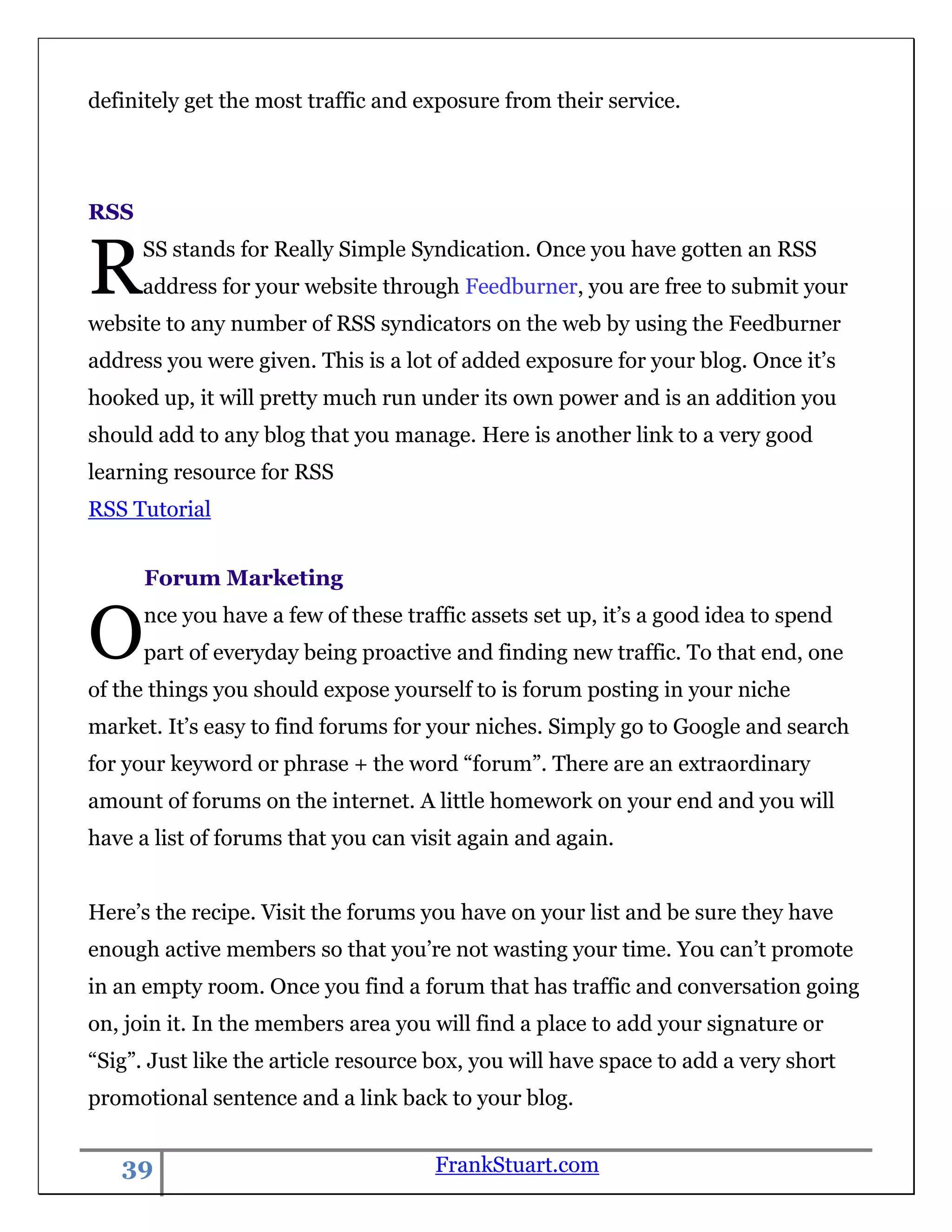 definitely get the most traffic and exposure from their service.




RSS


R     SS stands for Really Simple Syndication. Once you have gotten an RSS
      address for your website through Feedburner, you are free to submit your
website to any number of RSS syndicators on the web by using the Feedburner
address you were given. This is a lot of added exposure for your blog. Once it‟s
hooked up, it will pretty much run under its own power and is an addition you
should add to any blog that you manage. Here is another link to a very good
learning resource for RSS
RSS Tutorial


      Forum Marketing


O     nce you have a few of these traffic assets set up, it‟s a good idea to spend
      part of everyday being proactive and finding new traffic. To that end, one
of the things you should expose yourself to is forum posting in your niche
market. It‟s easy to find forums for your niches. Simply go to Google and search
for your keyword or phrase + the word “forum”. There are an extraordinary
amount of forums on the internet. A little homework on your end and you will
have a list of forums that you can visit again and again.


Here‟s the recipe. Visit the forums you have on your list and be sure they have
enough active members so that you‟re not wasting your time. You can‟t promote
in an empty room. Once you find a forum that has traffic and conversation going
on, join it. In the members area you will find a place to add your signature or
“Sig”. Just like the article resource box, you will have space to add a very short
promotional sentence and a link back to your blog.


   39                                 FrankStuart.com
 