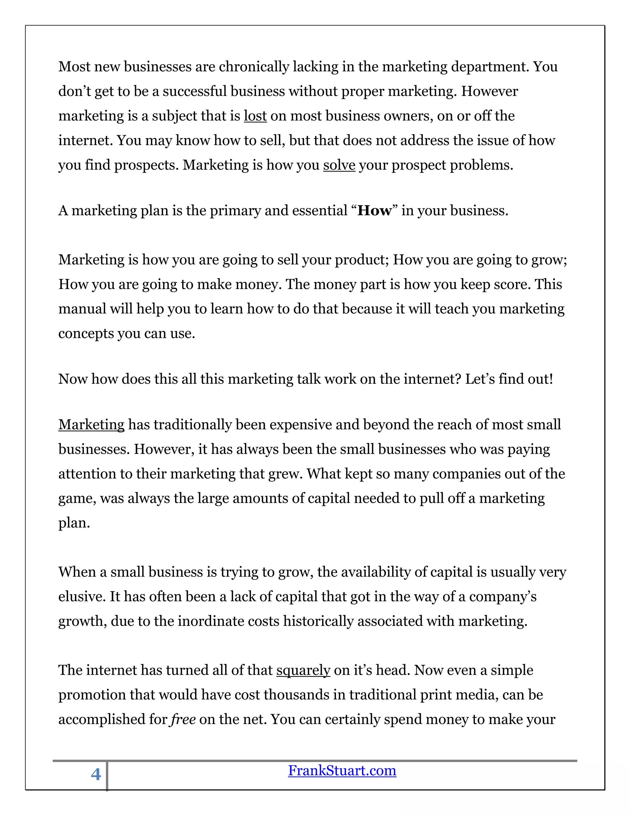 Most new businesses are chronically lacking in the marketing department. You
don‟t get to be a successful business without proper marketing. However
marketing is a subject that is lost on most business owners, on or off the
internet. You may know how to sell, but that does not address the issue of how
you find prospects. Marketing is how you solve your prospect problems.


A marketing plan is the primary and essential “How” in your business.


Marketing is how you are going to sell your product; How you are going to grow;
How you are going to make money. The money part is how you keep score. This
manual will help you to learn how to do that because it will teach you marketing
concepts you can use.


Now how does this all this marketing talk work on the internet? Let‟s find out!


Marketing has traditionally been expensive and beyond the reach of most small
businesses. However, it has always been the small businesses who was paying
attention to their marketing that grew. What kept so many companies out of the
game, was always the large amounts of capital needed to pull off a marketing
plan.


When a small business is trying to grow, the availability of capital is usually very
elusive. It has often been a lack of capital that got in the way of a company‟s
growth, due to the inordinate costs historically associated with marketing.


The internet has turned all of that squarely on it‟s head. Now even a simple
promotion that would have cost thousands in traditional print media, can be
accomplished for free on the net. You can certainly spend money to make your


        4                            FrankStuart.com
 