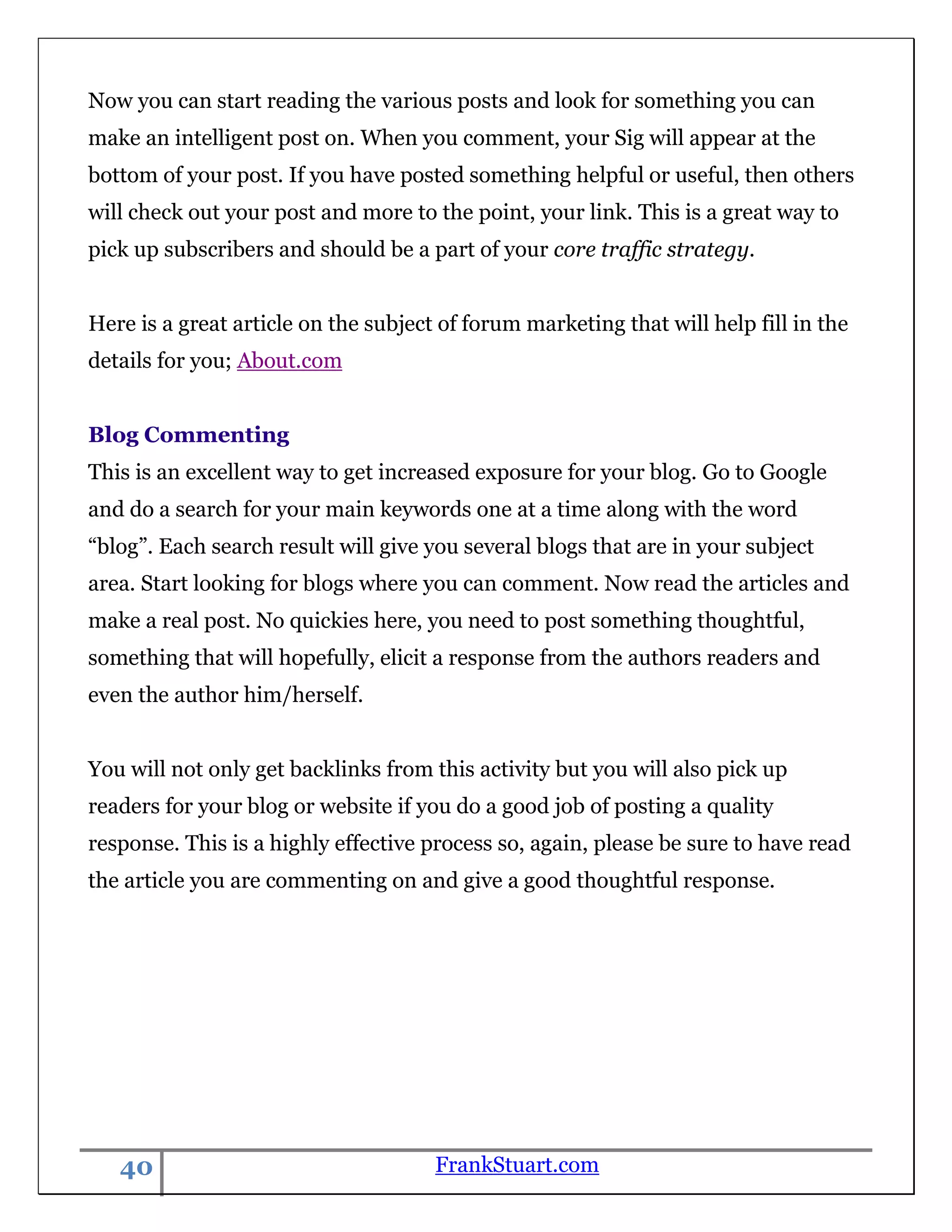 Now you can start reading the various posts and look for something you can
make an intelligent post on. When you comment, your Sig will appear at the
bottom of your post. If you have posted something helpful or useful, then others
will check out your post and more to the point, your link. This is a great way to
pick up subscribers and should be a part of your core traffic strategy.


Here is a great article on the subject of forum marketing that will help fill in the
details for you; About.com


Blog Commenting
This is an excellent way to get increased exposure for your blog. Go to Google
and do a search for your main keywords one at a time along with the word
“blog”. Each search result will give you several blogs that are in your subject
area. Start looking for blogs where you can comment. Now read the articles and
make a real post. No quickies here, you need to post something thoughtful,
something that will hopefully, elicit a response from the authors readers and
even the author him/herself.


You will not only get backlinks from this activity but you will also pick up
readers for your blog or website if you do a good job of posting a quality
response. This is a highly effective process so, again, please be sure to have read
the article you are commenting on and give a good thoughtful response.




   40                                 FrankStuart.com
 