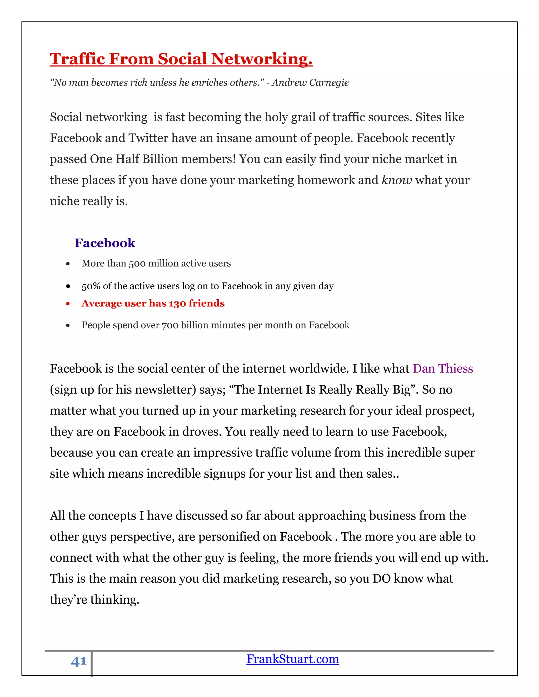 Traffic From Social Networking.
"No man becomes rich unless he enriches others." - Andrew Carnegie


Social networking is fast becoming the holy grail of traffic sources. Sites like
Facebook and Twitter have an insane amount of people. Facebook recently
passed One Half Billion members! You can easily find your niche market in
these places if you have done your marketing homework and know what your
niche really is.


     Facebook
       More than 500 million active users

       50% of the active users log on to Facebook in any given day
       Average user has 130 friends

       People spend over 700 billion minutes per month on Facebook



Facebook is the social center of the internet worldwide. I like what Dan Thiess
(sign up for his newsletter) says; “The Internet Is Really Really Big”. So no
matter what you turned up in your marketing research for your ideal prospect,
they are on Facebook in droves. You really need to learn to use Facebook,
because you can create an impressive traffic volume from this incredible super
site which means incredible signups for your list and then sales..


All the concepts I have discussed so far about approaching business from the
other guys perspective, are personified on Facebook . The more you are able to
connect with what the other guy is feeling, the more friends you will end up with.
This is the main reason you did marketing research, so you DO know what
they‟re thinking.



    41                                       FrankStuart.com
 