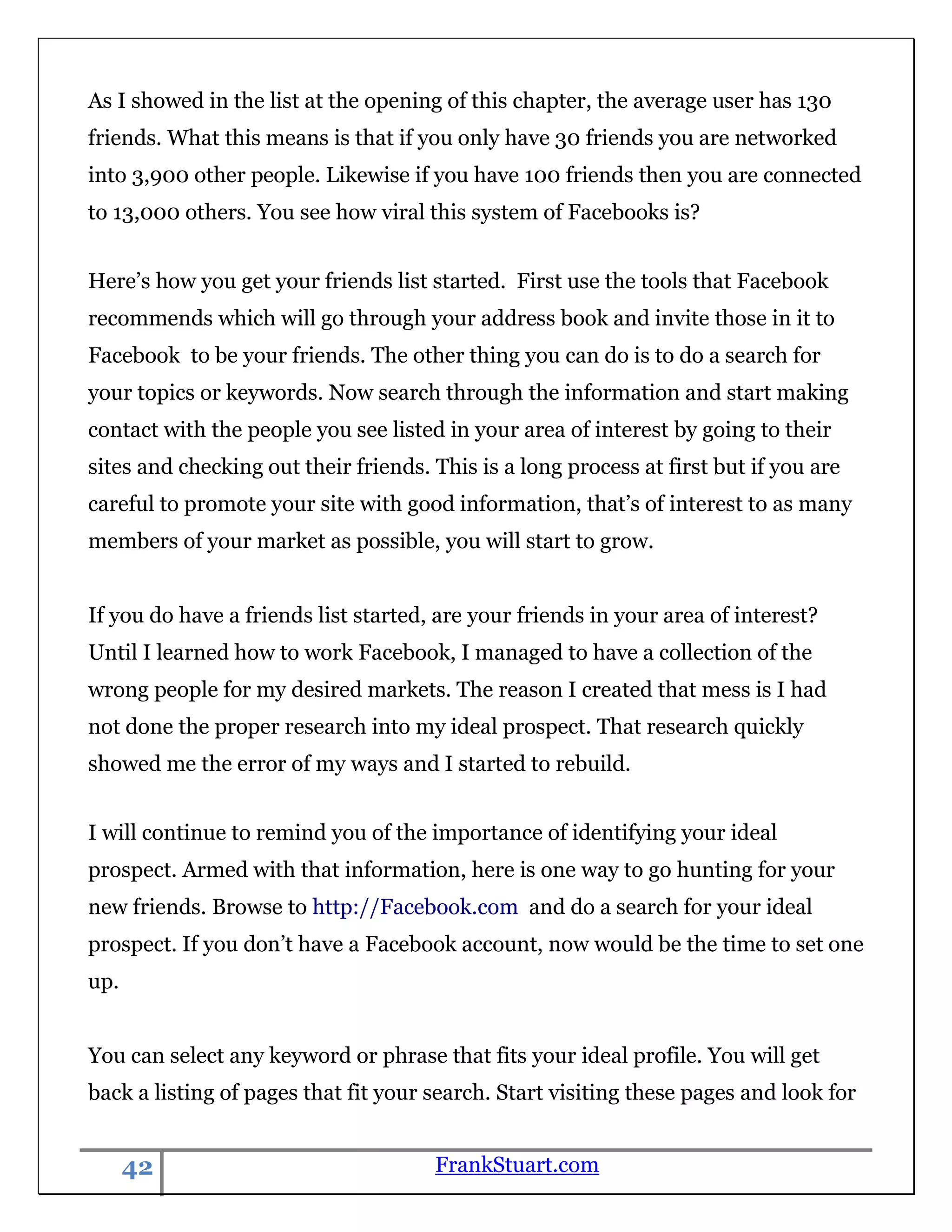 As I showed in the list at the opening of this chapter, the average user has 130
friends. What this means is that if you only have 30 friends you are networked
into 3,900 other people. Likewise if you have 100 friends then you are connected
to 13,000 others. You see how viral this system of Facebooks is?


Here‟s how you get your friends list started. First use the tools that Facebook
recommends which will go through your address book and invite those in it to
Facebook to be your friends. The other thing you can do is to do a search for
your topics or keywords. Now search through the information and start making
contact with the people you see listed in your area of interest by going to their
sites and checking out their friends. This is a long process at first but if you are
careful to promote your site with good information, that‟s of interest to as many
members of your market as possible, you will start to grow.


If you do have a friends list started, are your friends in your area of interest?
Until I learned how to work Facebook, I managed to have a collection of the
wrong people for my desired markets. The reason I created that mess is I had
not done the proper research into my ideal prospect. That research quickly
showed me the error of my ways and I started to rebuild.


I will continue to remind you of the importance of identifying your ideal
prospect. Armed with that information, here is one way to go hunting for your
new friends. Browse to http://Facebook.com and do a search for your ideal
prospect. If you don‟t have a Facebook account, now would be the time to set one
up.


You can select any keyword or phrase that fits your ideal profile. You will get
back a listing of pages that fit your search. Start visiting these pages and look for


      42                              FrankStuart.com
 