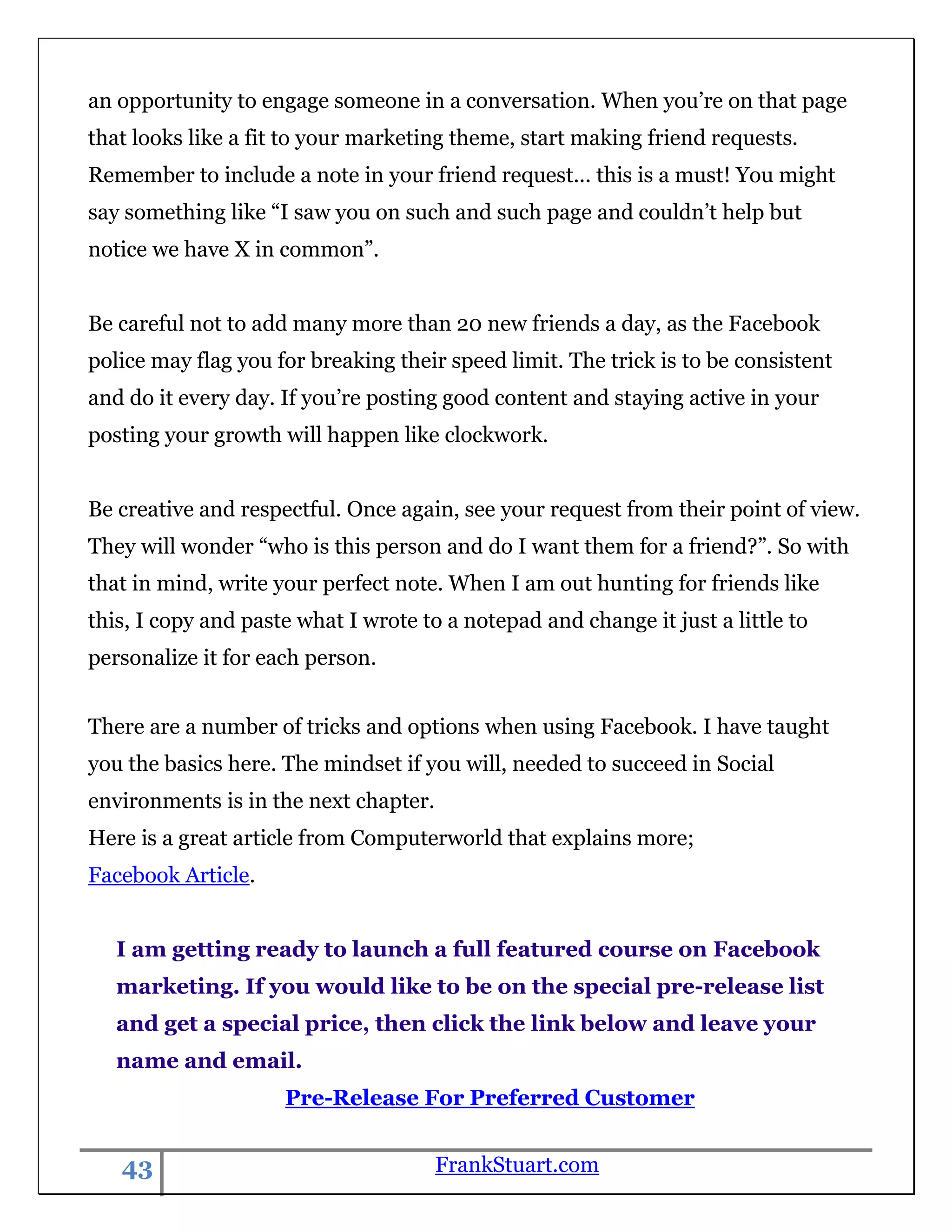 an opportunity to engage someone in a conversation. When you‟re on that page
that looks like a fit to your marketing theme, start making friend requests.
Remember to include a note in your friend request... this is a must! You might
say something like “I saw you on such and such page and couldn‟t help but
notice we have X in common”.


Be careful not to add many more than 20 new friends a day, as the Facebook
police may flag you for breaking their speed limit. The trick is to be consistent
and do it every day. If you‟re posting good content and staying active in your
posting your growth will happen like clockwork.


Be creative and respectful. Once again, see your request from their point of view.
They will wonder “who is this person and do I want them for a friend?”. So with
that in mind, write your perfect note. When I am out hunting for friends like
this, I copy and paste what I wrote to a notepad and change it just a little to
personalize it for each person.


There are a number of tricks and options when using Facebook. I have taught
you the basics here. The mindset if you will, needed to succeed in Social
environments is in the next chapter.
Here is a great article from Computerworld that explains more;
Facebook Article.


   I am getting ready to launch a full featured course on Facebook
   marketing. If you would like to be on the special pre-release list
   and get a special price, then click the link below and leave your
   name and email.
                     Pre-Release For Preferred Customer


   43                                  FrankStuart.com
 