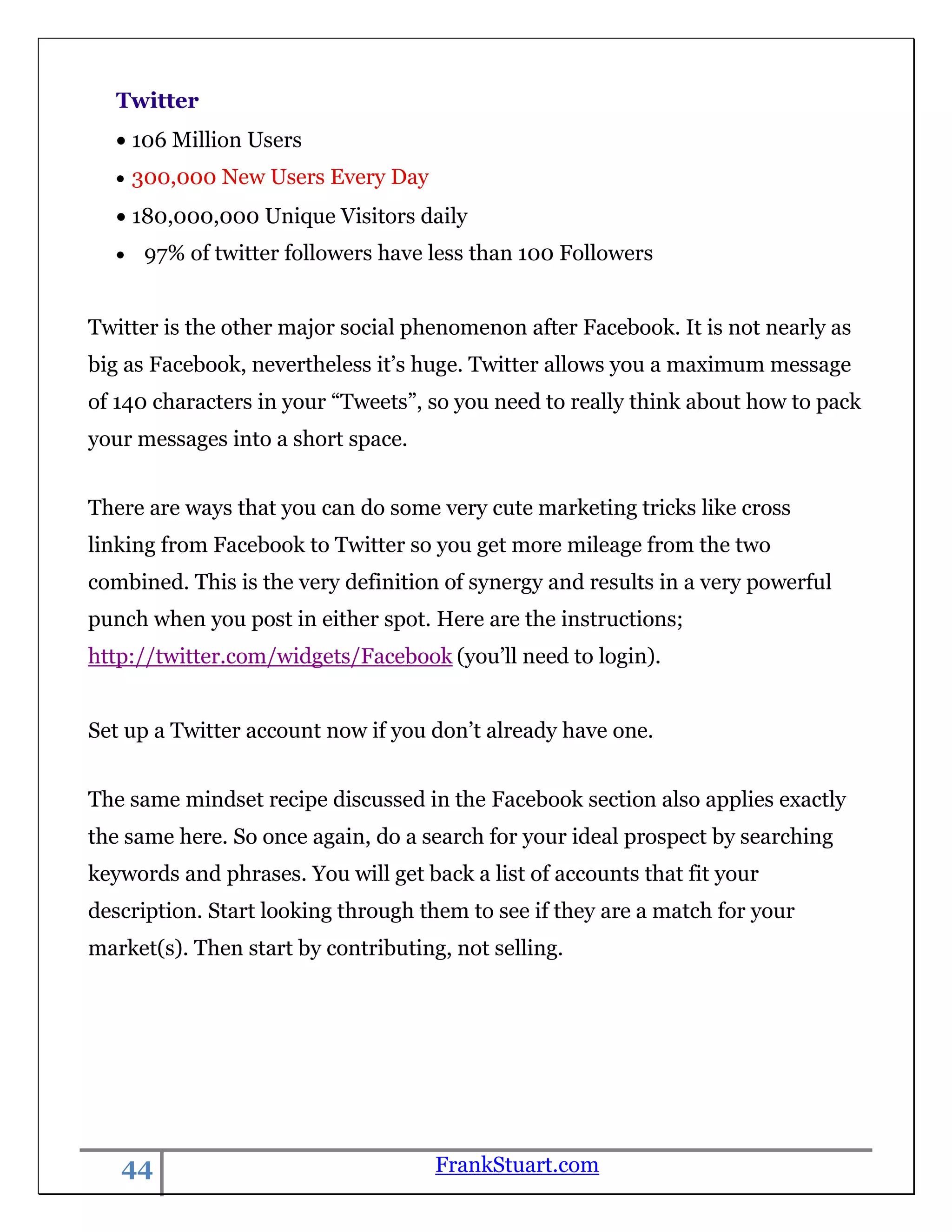 Twitter
    106 Million Users
    300,000 New Users Every Day
    180,000,000 Unique Visitors daily
      97% of twitter followers have less than 100 Followers


Twitter is the other major social phenomenon after Facebook. It is not nearly as
big as Facebook, nevertheless it‟s huge. Twitter allows you a maximum message
of 140 characters in your “Tweets”, so you need to really think about how to pack
your messages into a short space.


There are ways that you can do some very cute marketing tricks like cross
linking from Facebook to Twitter so you get more mileage from the two
combined. This is the very definition of synergy and results in a very powerful
punch when you post in either spot. Here are the instructions;
http://twitter.com/widgets/Facebook (you‟ll need to login).


Set up a Twitter account now if you don‟t already have one.


The same mindset recipe discussed in the Facebook section also applies exactly
the same here. So once again, do a search for your ideal prospect by searching
keywords and phrases. You will get back a list of accounts that fit your
description. Start looking through them to see if they are a match for your
market(s). Then start by contributing, not selling.




   44                                FrankStuart.com
 